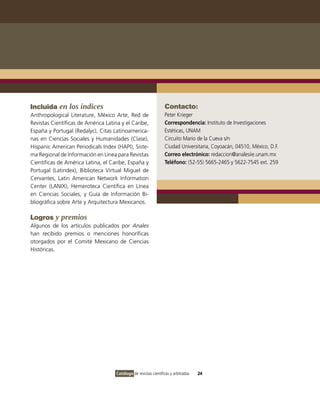 Incluida en los índices                                           Contacto:
Anthropological Literature, México Arte, Red de                   Peter Krieger
Revistas Científicas de América Latina y el Caribe,               Correspondencia: Instituto de Investigaciones
España y Portugal (Redalyc), Citas Latinoamerica-                 Estéticas, UNAM
nas en Ciencias Sociales y Humanidades (Clase),                   Circuito Mario de la Cueva s/n
Hispanic American Periodicals Index (HAPI), Siste-                Ciudad Universitaria, Coyoacán, 04510, México, D.F.
ma Regional de Información en Línea para Revistas                 Correo electrónico: redaccion@analesiie.unam.mx
Científicas de América Latina, el Caribe, España y                Teléfono: (52-55) 5665-2465 y 5622-7545 ext. 259
Portugal (Latindex), Biblioteca Virtual Miguel de
Cervantes, Latin American Network Information
Center (LANIX), Hemeroteca Científica en Línea
en Ciencias Sociales, y Guía de Información Bi-
bliográfica sobre Arte y Arquitectura Mexicanos.

Logros y premios
Algunos de los artículos publicados por Anales
han recibido premios o menciones honoríficas
otorgados por el Comité Mexicano de Ciencias
Históricas.




                                     Catálogo de revistas científicas y arbitradas   24
 