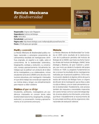 Revista Mexicana
de Biodiversidad


Responsable: virginia León Règagnon
Dependencia: instituto de Biología                                                            Medidas: 21 x 27 cm
ISSN: 1870-3453
Periodicidad: cuatrimestral
Página web: http://www.ibiologia.unam.mx/barra/publicaciones/frame.htm
Precio: 275.00 pesos por ejemplar


Perfil y contenido                                              Historia
La Revista Mexicana de Biodiversidad publica tra-               La Revista Mexicana de Biodiversidad fue funda-
bajos nacionales o extranjeros provenientes de                  da en 2005 como resultado de la reestructura-
Latinoamérica resultado de investigaciones cientí-              ción de la publicación periódica del instituto de
ficas originales, en español o en inglés, sobre el              Biología de la UNAM, que hasta esa fecha fueron
conocimiento de la biodiversidad (sistemática,                  los Anales del Instituto de Biología, UNAM, Series
biogeografía, ecología y evolución), su conserva-               Zoología y Botánica, de gran tradición y presti-
ción, manejo y aprovechamiento. Actualmente, los                gio, que inició casi desde la fundación del propio
trabajos que se publican son producto de la labor               instituto en 1929; su propósito fundamental era
de los investigadores y sus colaboradores, incluso              dar a conocer los resultados de las investigaciones
estudiantes tanto de la UNAM como de otras insti-               realizadas por el personal académico. Dicha rees-
tuciones educativas y de investigación interesados              tructuración obedeció al objetivo último de que la
en que dicho trabajo sea conocido por expertos de               revista del instituto de Biología fuera un órgano
sus mismas áreas y tengan una retroalimentación                 de difusión de la investigación que se lleva a cabo
para mejorar su labor cotidiana.                                no sólo en México, sino en toda Latinoamérica so-
                                                                bre la biodiversidad. Paralelamente, este proceso
Público al que se dirige                                        también dio respuesta a necesidades imperantes
Estudiantes, profesores, investigadores y/o aca-                de nuestro tiempo como la nueva tecnología digi-
démicos interesados en conocer temas sobre                      tal, el acceso abierto a la información, entre otros,
biodiversidad (taxonomía, biogeografía, ecología,               que llevan indudablemente al reconocimiento de
evolución), su conservación, manejo y aprovecha-                la comunidad científica y de los organismos inter-
miento en el continente americano.                              nacionales de evaluación editorial.




                              Catálogo de revistas científicas y arbitradas   231
 