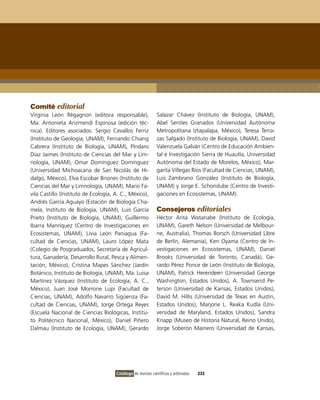 Comité editorial
virginia León Règagnon (editora responsable),                 Salazar Chávez (instituto de Biología, UNAM),
Ma. Antonieta Arizmendi Espinosa (edición téc-                Abel Sentíes Granados (Universidad Autónoma
nica). Editores asociados: Sergio Cevallos Ferriz             Metropolitana iztapalapa, México), Teresa Terra-
(instituto de Geología, UNAM), Fernando Chiang                zas Salgado (instituto de Biología, UNAM), David
Cabrera (instituto de Biología, UNAM), Píndaro                valenzuela Galván (Centro de Educación Ambien-
Díaz Jaimes (instituto de Ciencias del Mar y Lim-             tal e investigación Sierra de Huautla, Universidad
nología, UNAM), omar Domínguez Domínguez                      Autónoma del Estado de Morelos, México), Mar-
(Universidad Michoacana de San Nicolás de Hi-                 garita villegas Ríos (Facultad de Ciencias, UNAM),
dalgo, México), Elva Escobar Briones (instituto de            Luis Zambrano González (instituto de Biología,
Ciencias del Mar y Limnología, UNAM), Mario Fa-               UNAM) y Jorge E. Schondube (Centro de investi-
vila Castillo (instituto de Ecología, A. C., México),         gaciones en Ecosistemas, UNAM).
Andrés García Aguayo (Estación de Biología Cha-
mela, instituto de Biología, UNAM), Luis García               Consejeros editoriales
Prieto (instituto de Biología, UNAM), Guillermo               Héctor Arita Watanabe (instituto de Ecología,
ibarra Manríquez (Centro de investigaciones en                UNAM), Gareth Nelson (Universidad de Melbour-
Ecosistemas, UNAM), Livia León Paniagua (Fa-                  ne, Australia), Thomas Borsch (Universidad Libre
cultad de Ciencias, UNAM), Lauro López Mata                   de Berlín, Alemania), Ken oyama (Centro de in-
(Colegio de Posgraduados, Secretaría de Agricul-              vestigaciones en Ecosistemas, UNAM), Daniel
tura, Ganadería, Desarrollo Rural, Pesca y Alimen-            Brooks (Universidad de Toronto, Canadá), Ge-
tación, México), Cristina Mapes Sánchez (Jardín               rardo Pérez Ponce de León (instituto de Biología,
Botánico, instituto de Biología, UNAM), Ma. Luisa             UNAM), Patrick Herendeen (Universidad George
Martínez vázquez (instituto de Ecología, A. C.,               Washington, Estados Unidos), A. Townsend Pe-
México), Juan José Morrone Lupi (Facultad de                  terson (Universidad de Kansas, Estados Unidos),
Ciencias, UNAM), Adolfo Navarro Sigüenza (Fa-                 David M. Hillis (Universidad de Texas en Austin,
cultad de Ciencias, UNAM), Jorge ortega Reyes                 Estados Unidos), Marjorie L. Reaka Kudla (Uni-
(Escuela Nacional de Ciencias Biológicas, institu-            versidad de Maryland, Estados Unidos), Sandra
to Politécnico Nacional, México), Daniel Piñero               Knapp (Museo de Historia Natural, Reino Unido),
Dalmau (instituto de Ecología, UNAM), Gerardo                 Jorge Soberón Mainero (Universidad de Kansas,




                                      Catálogo de revistas científicas y arbitradas   232
 