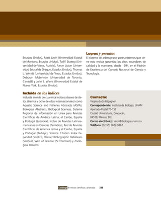 Logros y premios
Estados Unidos), Matt Lavin (Universidad Estatal               El sistema de arbitraje por pares externos que tie-
de Montana, Estados Unidos), Tod F. Stuessy (Uni-              ne esta revista garantiza los altos estándares de
versidad de viena, Austria), Aaron Liston (Univer-             calidad y la mantiene, desde 1994, en el Padrón
sidad Estatal de oregon, Estados Unidos), Thomas               de Excelencia del Consejo Nacional de Ciencia y
L. Wendt (Universidad de Texas, Estados Unidos),               Tecnología.
Deborah McLennan (Universidad de Toronto,
Canadá) y John J. Wiens (Universidad Estatal de
Nueva York, Estados Unidos).

Incluida en los índices
incluida en más de cuarenta índices y bases de da-                  Contacto:
tos (treinta y ocho de ellos internacionales) como                  virginia León Règagnon
Aquatic Science and Fisheries Abstracts (ASFA),                     Correspondencia: instituto de Biología, UNAM
Biological Abstracts, Biological Sciences, Sistema                  Apartado Postal 70-153
Regional de información en Línea para Revistas                      Ciudad Universitaria, Coyoacán,
Científicas de América Latina, el Caribe, España                    04510, México, D.F.
y Portugal (Latindex), Índice de Revistas Latinoa-                  Correo electrónico: vleon@ibiologia.unam.mx
mericanas en Ciencias (Periódica), Red de Revistas                  Teléfono: (52-55) 5622-9167
Científicas de América Latina y el Caribe, España
y Portugal (Redalyc), Science Citation index Ex-
panded (SciELo), Elsevier Bibliographic Databases
(Scopus), Web of Science (iSi Thomson) y Zoolo-
gical Records.




                              Catálogo de revistas científicas y arbitradas   233
 