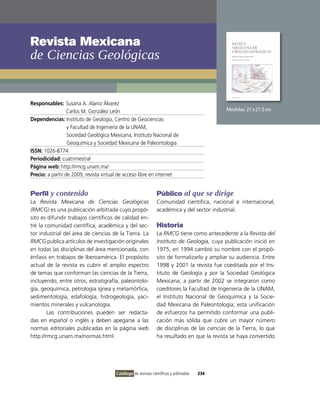 Revista Mexicana
de ciencias Geológicas


Responsables: Susana A. Alaniz Álvarez
                  Carlos M. González León                                                     Medidas: 21 x 27.5 cm
Dependencias: instituto de Geología, Centro de Geociencias
                  y Facultad de ingeniería de la UNAM,
                  Sociedad Geológica Mexicana, instituto Nacional de
                  Geoquímica y Sociedad Mexicana de Paleontología
ISSN: 1026-8774
Periodicidad: cuatrimestral
Página web: http://rmcg.unam.mx/
Precio: a partir de 2009, revista virtual de acceso libre en internet


Perfil y contenido                                              Público al que se dirige
La Revista Mexicana de Ciencias Geológicas                      Comunidad científica, nacional e internacional,
(RMCG) es una publicación arbitrada cuyo propó-                 académica y del sector industrial.
sito es difundir trabajos científicos de calidad en-
tre la comunidad científica, académica y del sec-               Historia
tor industrial del área de ciencias de la Tierra. La            La RMCG tiene como antecedente a la Revista del
RMCG publica artículos de investigación originales              Instituto de Geología, cuya publicación inició en
en todas las disciplinas del área mencionada, con               1975; en 1994 cambió su nombre con el propó-
énfasis en trabajos de iberoamérica. El propósito               sito de formalizarlo y ampliar su audiencia. Entre
actual de la revista es cubrir el amplio espectro               1998 y 2001 la revista fue coeditada por el ins-
de temas que conforman las ciencias de la Tierra,               tituto de Geología y por la Sociedad Geológica
incluyendo, entre otros, estratigrafía, paleontolo-             Mexicana; a partir de 2002 se integraron como
gía, geoquímica, petrología ígnea y metamórfica,                coeditores la Facultad de ingeniería de la UNAM,
sedimentología, edafología, hidrogeología, yaci-                el instituto Nacional de Geoquímica y la Socie-
mientos minerales y vulcanología.                               dad Mexicana de Paleontología; esta unificación
        Las contribuciones pueden ser redacta-                  de esfuerzos ha permitido conformar una publi-
das en español o inglés y deben apegarse a las                  cación más sólida que cubre un mayor número
normas editoriales publicadas en la página web                  de disciplinas de las ciencias de la Tierra, lo que
http://rmcg.unam.mx/normas.html.                                ha resultado en que la revista se haya convertido




                                        Catálogo de revistas científicas y arbitradas   234
 