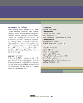 Incluida en los índices                                          Contacto:
Science Citation index-Expanded (SCi), Current                   Susana A. Alaniz Álvarez
Contents / Physical, Chemical & Earth Sciences,                  Correspondencia:
Zoological Records, Georef, Elsevier Bibliographic               Centro de Geociencias, UNAM
Databases (Scopus), Scientific Electronic Library                Blvd. Juriquilla Núm. 3001,
online (SciELo), Geomex, Índice de Revistas Lati-                76230, Santiago de Querétaro, Querétaro, México.
noamericanas, Españolas y Portuguesas en Cien-                   Correo electrónico:
cia, Tecnología, Artes y Humanidades (Latindex),                 alaniz@geociencias.unam.mx
Índice de Revistas Latinoamericanas en Ciencias                  Teléfono: (52-442) 238-1104, ext. 128
(Periódica), Actualidad iberoamericana, Índice de
Revistas Mexicanas de investigación Científica y                 Carlos M. González León
Tecnológica del Consejo Nacional de Ciencia y                    Correspondencia:
Tecnología (irmicyt).                                            instituto de Geología, UNAM
                                                                 Estación Regional del Noroeste
Logros y premios                                                 Colosio y Madrid s/n, Campus Unison, 83000
En 2004, la RMCG fue incluida en el Science Ci-                  Hermosillo, Sonora, México
tation Index. En la primera evaluación, la revista               Correo electrónico: cmgleon@servidor.unam.mx
alcanzó un factor de impacto (Fi) de 0.682, que                  Teléfono: (55-662) 217-5019
en 2008 se incrementó a 1.224, siendo la revista
con el segundo Fi más alto entre las 12 revistas
mexicanas evaluadas ese año.




                                    Catálogo de revistas científicas y arbitradas   236
 
