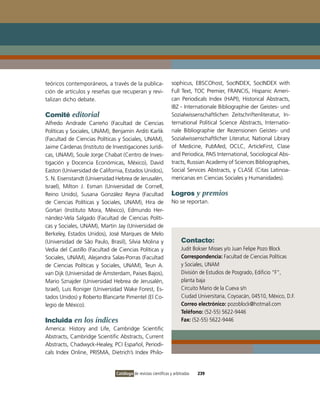 teóricos contemporáneos, a través de la publica-                 sophicus, EBSCohost, SociNDEX, SociNDEX with
ción de artículos y reseñas que recuperan y revi-                Full Text, ToC Premier, FRANCiS, Hispanic Ameri-
talizan dicho debate.                                            can Periodicals index (HAPi), Historical Abstracts,
                                                                 iBZ - internationale Bibliographie der Geistes- und
Comité editorial                                                 Sozialwissenschaftlichen Zeitschriftenliteratur, in-
Alfredo Andrade Carreño (Facultad de Ciencias                    ternational Political Science Abstracts, internatio-
Políticas y Sociales, UNAM), Benjamín Arditi Karlik              nale Bibliographie der Rezensionen Geistes- und
(Facultad de Ciencias Políticas y Sociales, UNAM),               Sozialwissenschaftlicher Literatur, National Library
Jaime Cárdenas (instituto de investigaciones Jurídi-             of Medicine, PubMed, oCLC, ArticleFirst, Clase
cas, UNAM), Soule Jorge Chabat (Centro de inves-                 and Periodica, PAiS international, Sociological Abs-
tigación y Docencia Económicas, México), David                   tracts, Russian Academy of Sciences Bibliographies,
Easton (Universidad de California, Estados Unidos),              Social Services Abstracts, y CLASE (Citas Latinoa-
S. N. Eisenstandt (Universidad Hebrea de Jerusalén,              mericanas en Ciencias Sociales y Humanidades).
israel), Milton J. Esman (Universidad de Cornell,
Reino Unido), Susana González Reyna (Facultad                    Logros y premios
de Ciencias Políticas y Sociales, UNAM), Hira de                 No se reportan.
Gortari (instituto Mora, México), Edmundo Her-
nández-vela Salgado (Facultad de Ciencias Políti-
cas y Sociales, UNAM), Martin Jay (Universidad de
Berkeley, Estados Unidos), José Marques de Melo
(Universidad de São Paulo, Brasil), Silvia Molina y                   Contacto:
vedia del Castillo (Facultad de Ciencias Políticas y                  Judit Bokser Misses y/o Juan Felipe Pozo Block
Sociales, UNAM), Alejandra Salas-Porras (Facultad                     Correspondencia: Facultad de Ciencias Políticas
de Ciencias Políticas y Sociales, UNAM), Teun A.                      y Sociales, UNAM
van Dijk (Universidad de Ámsterdam, Paises Bajos),                    División de Estudios de Posgrado, Edificio “F”,
Mario Sznajder (Universidad Hebrea de Jerusalén,                      planta baja
israel), Luis Roniger (Universidad Wake Forest, Es-                   Circuito Mario de la Cueva s/n
tados Unidos) y Roberto Blancarte Pimentel (El Co-                    Ciudad Universitaria, Coyoacán, 04510, México, D.F.
legio de México).                                                     Correo electrónico: pozoblock@hotmail.com
                                                                      Teléfono: (52-55) 5622-9446
Incluida en los índices                                               Fax: (52-55) 5622-9446
America: History and Life, Cambridge Scientific
Abstracts, Cambridge Scientific Abstracts, Current
Abstracts, Chadwyck-Healey, PCi Español, Periodi-
cals index online, PRiSMA, Dietrich’s index Philo-


                               Catálogo de revistas científicas y arbitradas   239
 