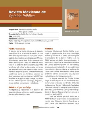 Revista Mexicana de
Opinión Pública


Responsables: Fernando Castañeda Sabido
                Alma iglesias González                                                      Medidas: 23 x 16.5 cm
Dependencia: Facultad de Ciencias Políticas y Sociales
ISSN: 1870-7300
Periodicidad: semestral
Página web: http://www.politicas.unam.mx/PAPiME/rev_mex_op.html
Precio: 110.00 pesos por ejemplar


Perfil y contenido                                            Historia
El objetivo de la Revista Mexicana de Opinión                 La Revista Mexicana de Opinión Pública es un
Pública (RMOP) es la reflexión académica, la cual             proyecto conjunto entre la Facultad de Ciencias
debe tener respuestas para las situaciones concre-            Políticas y Sociales de la UNAM y el Consejo de
tas de la dinámica de la opinión pública en México.           investigadores de la opinión Pública A.C. La
Sin embargo, buena parte de las preguntas que                 RMOP suma y articula las ricas experiencias y el
abre la opinión pública mexicana deben ser discu-             sólido conocimiento de las prestigiadas empresas
tidas en un ambiente de meditación que permita                del Consejo de investigadores con los saberes y
la reflexión y la crítica fundamentada. Los temas             preocupaciones intelectuales de los académicos.
que aborda la revista son todos aquellos concer-              La publicación abre sus páginas al análisis y dis-
nientes a la opinión pública, tanto con enfoques              cusión de la opinión pública tanto al nivel de los
académicos, como con temáticas prácticas; es                  problemas teóricos básicos como a sus aspectos
decir, los autores que confluyen en la RMOP han               metodológicos, técnicos y coyunturales.
analizado a la opinión pública desde un punto                         La Revista Mexicana de Opinión Pública
de vista interdisciplinario: sociología, lingüística,         surgió en 2005 a partir de una iniciativa del doc-
ciencia política, comunicación y estadística.                 tor Fernando Castañeda, coordinador del Centro
                                                              de Estudios de opinión Pública de la Facultad de
Público al que se dirige                                      Ciencias Políticas y Sociales y del maestro Ricardo
investigadores y especialistas en la discusión de             de la Peña, presidente del Consejo de investiga-
la opinión pública, así como a académicos y estu-             dores de opinión Pública; el primer número se
diantes de las ciencias sociales.                             publicó en abril de 2006.
                                                                      Entre los autores que han escrito en la
                                                              RMOP destacan los principales encuestadores de
                                                              nuestro país: Alejandro Moreno, Ricardo de la
                                                              Peña , Daniel Lund y Edmundo Berumen, y aca-

                                      Catálogo de revistas científicas y arbitradas   240
 