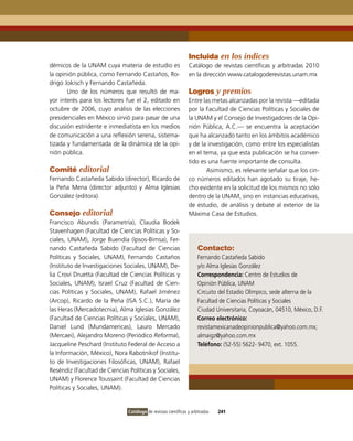 Incluida en los índices
démicos de la UNAM cuya materia de estudio es                   Catálogo de revistas científicas y arbitradas 2010
la opinión pública, como Fernando Castaños, Ro-                 en la dirección www.catalogoderevistas.unam.mx
drigo Jokisch y Fernando Castañeda.
       Uno de los números que resultó de ma-                    Logros y premios
yor interés para los lectores fue el 2, editado en              Entre las metas alcanzadas por la revista —editada
octubre de 2006, cuyo análisis de las elecciones                por la Facultad de Ciencias Políticas y Sociales de
presidenciales en México sirvió para pasar de una               la UNAM y el Consejo de investigadores de la opi-
discusión estridente e inmediatista en los medios               nión Pública, A.C.— se encuentra la aceptación
de comunicación a una reflexión serena, sistema-                que ha alcanzado tanto en los ámbitos académico
tizada y fundamentada de la dinámica de la opi-                 y de la investigación, como entre los especialistas
nión pública.                                                   en el tema, ya que esta publicación se ha conver-
                                                                tido es una fuente importante de consulta.
Comité editorial                                                       Asimismo, es relevante señalar que los cin-
Fernando Castañeda Sabido (director), Ricardo de                co números editados han agotado su tiraje, he-
la Peña Mena (director adjunto) y Alma iglesias                 cho evidente en la solicitud de los mismos no sólo
González (editora).                                             dentro de la UNAM, sino en instancias educativas,
                                                                de estudio, de análisis y debate al exterior de la
Consejo editorial                                               Máxima Casa de Estudios.
Francisco Abundis (Parametría), Claudia Bodek
Stavenhagen (Facultad de Ciencias Políticas y So-
ciales, UNAM), Jorge Buendía (ipsos-Bimsa), Fer-
nando Castañeda Sabido (Facultad de Ciencias                         Contacto:
Políticas y Sociales, UNAM), Fernando Castaños                       Fernando Castañeda Sabido
(instituto de investigaciones Sociales, UNAM), De-                   y/o Alma iglesias González
lia Crovi Druetta (Facultad de Ciencias Políticas y                  Correspondencia: Centro de Estudios de
Sociales, UNAM), israel Cruz (Facultad de Cien-                      opinión Pública, UNAM
cias Políticas y Sociales, UNAM), Rafael Jiménez                     Circuito del Estadio olímpico, sede alterna de la
(Arcop), Ricardo de la Peña (iSA S.C.), María de                     Facultad de Ciencias Políticas y Sociales
las Heras (Mercadotecnia), Alma iglesias González                    Ciudad Universitaria, Coyoacán, 04510, México, D.F.
(Facultad de Ciencias Políticas y Sociales, UNAM),                   Correo electrónico:
Daniel Lund (Mundamericas), Lauro Mercado                            revistamexicanadeopinionpublica@yahoo.com.mx;
(Mercaei), Alejandro Moreno (Periódico Reforma),                     almaigz@yahoo.com.mx
Jacqueline Peschard (instituto Federal de Acceso a                   Teléfono: (52-55) 5622- 9470, ext. 1055.
la información, México), Nora Rabotnikof (institu-
to de investigaciones Filosóficas, UNAM), Rafael
Reséndiz (Facultad de Ciencias Políticas y Sociales,
UNAM) y Florence Toussaint (Facultad de Ciencias
Políticas y Sociales, UNAM).


                               Catálogo de revistas científicas y arbitradas   241
 