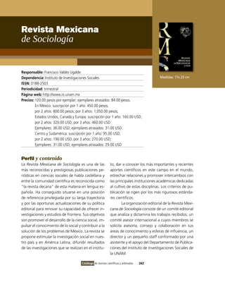 Revista Mexicana
de sociología


Responsable: Francisco valdés Ugalde
Dependencia: instituto de investigaciones Sociales                                           Medidas: 17x 23 cm
ISSN: 0188-2503
Periodicidad: trimestral
Página web: http://www.iis.unam.mx
Precios: 120.00 pesos por ejemplar; ejemplares atrasados: 84.00 pesos.
         En México: suscripción por 1 año: 450.00 pesos;
         por 2 años: 800.00 pesos; por 3 años: 1,050.00 pesos;
         Estados Unidos, Canadá y Europa: suscripción por 1 año: 160.00 USD;
         por 2 años: 320.00 USD; por 3 años: 460.00 USD
         Ejemplares: 36.00 USD; ejemplares atrasados: 31.00 USD.
         Centro y Sudamérica: suscripción por 1 año: 95.00 USD;
         por 2 años: 190.00 USD; por 3 años: 270.00 USD;
         Ejemplares: 31.00 USD; ejemplares atrasados: 29.00 USD


Perfil y contenido
La Revista Mexicana de Sociología es una de las               to, dar a conocer los más importantes y recientes
más reconocidas y prestigiosas publicaciones pe-              aportes científicos en este campo en el mundo,
riódicas en ciencias sociales de habla castellana y           estrechar relaciones y promover intercambios con
entre la comunidad científica es reconocida como              las principales instituciones académicas dedicadas
“la revista decana” de esta materia en lengua es-             al cultivo de estas disciplinas. Los criterios de pu-
pañola. Ha conseguido situarse en una posición                blicación se rigen por los más rigurosos estánda-
de referencia privilegiada por su larga trayectoria           res científicos.
y por las oportunas actualizaciones de su política                    La organización editorial de la Revista Mexi-
editorial para renovar su capacidad de ofrecer in-            cana de Sociología consiste de un comité editorial
vestigaciones y estudios de frontera. Sus objetivos           que analiza y dictamina los trabajos recibidos; un
son promover el desarrollo de la ciencia social, im-          comité asesor internacional a cuyos miembros se
pulsar el conocimiento de lo social y contribuir a la         solicita asesoría, consejo y colaboración en sus
solución de los problemas de México. La revista se            áreas de conocimiento y esferas de influencia; un
propone estimular la investigación social en nues-            director y un pequeño staff conformado por una
tro país y en América Latina, difundir resultados             asistente y el apoyo del Departamento de Publica-
de las investigaciones que se realizan en el institu-         ciones del instituto de investigaciones Sociales de
                                                              la UNAM.

                                      Catálogo de revistas científicas y arbitradas   242
 