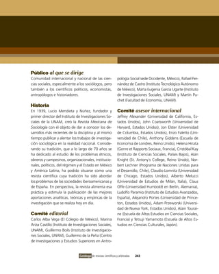 Público al que se dirige
Comunidad internacional y nacional de las cien-                  pología Social sede occidente, México), Rafael Fer-
cias sociales, especialmente a los sociólogos, pero              nández de Castro (instituto Tecnológico Autónomo
también a los científicos políticos, economistas,                de México), Marta Eugenia García Ugarte (instituto
antropólogos e historiadores.                                    de investigaciones Sociales, UNAM) y Martín Pu-
                                                                 chet (Facultad de Economía, UNAM).
Historia
En 1939, Lucio Mendieta y Núñez, fundador y                      Comité asesor internacional
primer director del instituto de investigaciones So-             Jeffrey Alexander (Universidad de California, Es-
ciales de la UNAM, creó la Revista Mexicana de                   tados Unidos), John Coatsworth (Universidad de
Sociología con el objeto de dar a conocer los de-                Harvard, Estados Unidos), Jon Elster (Universidad
sarrollos más recientes de la disciplina y al mismo              de Columbia, Estados Unidos), Enzo Faletto (Uni-
tiempo publicar y alentar los trabajos de investiga-             versidad de Chile), Anthony Giddens (Escuela de
ción sociológica en la realidad nacional. Conside-               Economía de Londres, Reino Unido), Helena Hirata
rando su tradición, que a lo largo de 70 años se                 (Genre et Rapports Sociaux, Francia), Cristóbal Kay
ha dedicado al estudio de los problemas étnicos,                 (instituto de Ciencias Sociales, Países Bajos), Alan
obreros y campesinos, organizacionales, institucio-              Knight (St. Antony´s College, Reino Unido), Nor-
nales, políticos, del régimen y el Estado en México              bert Lechner (Programa de Naciones Unidas para
y América Latina, ha podido situarse como una                    el Desarrollo, Chile), Claudio Lomnitz (Universidad
revista científica cuya tradición ha sido abordar                de Chicago, Estados Unidos), Alberto Melucci
los problemas de las sociedades iberoamericanas y                (Universidad de Estudios de Milán, italia), Claus
de España. En perspectiva, la revista alimenta esa               offe (Universidad Humboldt en Berlín, Alemania),
práctica y estimula la publicación de las mejores                Ludolfo Paramio (instituto de Estudios Avanzados,
aportaciones analíticas, teóricas y empíricas de la              España), Alejandro Portes (Universidad de Prince-
investigación que se realiza hoy en día.                         ton, Estados Unidos), Adam Przeworski (Universi-
                                                                 dad de Nueva York, Estados Unidos), Alain Tourai-
Comité editorial                                                 ne (Escuela de Altos Estudios en Ciencias Sociales,
Carlos Alba vega (El Colegio de México), Marina                  Francia) y Tetsuji Yamamoto (Escuela de Altos Es-
Ariza Castillo (instituto de investigaciones Sociales,           tudios en Ciencias Culturales, Japón).
UNAM), Guillermo Boils (instituto de investigacio-
nes Sociales, UNAM), Guillermo de la Peña (Centro
de investigaciones y Estudios Superiores en Antro-


                                Catálogo de revistas científicas y arbitradas   243
 