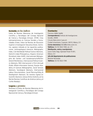 Incluida en los índices                                             Contacto:
Índice de Revistas Mexicanas de investigación                       Francisco valdés Ugalde
Científica y Tecnológica del Consejo Nacional                       Correspondencia: instituto de investigaciones
de Ciencia y Tecnología (irmicyt), JSToR, Citas                     Sociales, UNAM
Latinoamericanas en Ciencias Sociales y Huma-                       Circuito Mario de la Cueva s/n
nidades (Clase), Índice de Revistas de Educación                    Ciudad Universitaria, Coyoacán, 04510, México, D.F.
Superior e investigación Educativa (iresie). Asimis-                Correo electrónico: libriis@servidor.unam.mx
mo, aparece indizada en las siguientes publica-                     Teléfono: (52-55) 5622-7400, ext. 271
ciones: Anthropological Literature, Bibliographic                   Distribución, venta y suscripciones:
index, CSA Worldwide Political Science Abstracts,                   Laura Chaho vega, Apartado Postal 70-401,
Dietrich’s index Philosophicus, Hispanic American                   México, D.F.
Periodicals index (HAPi), internationale Bibliogra-                 Jefa del departamento de publicaciones:
phie der Geistes- und Sozialwissenschaftlichen                      Berenise Hernández
Zeitschriftenliteratur, internacional Political Scien-              Teléfono: (52-55) 5622-7396
ce Abstracts, PAiS internacional in Print (Annual)
(Public Affaire information Service), Russian Aca-
demy of Sciences Bibliographies, Social Services
Abstracts, Sociological Abstracts, internacional
Labour Documentation, Social Planning-Policy &
Development Abstracts. De reciente ingreso en
Scientific Electronic Library online (SciELo) y en la
Red de Revistas Científicas de América Latina y el
Caribe (Redalyc).

Logros y premios
Pertenece al Índice de Revistas Mexicanas de in-
vestigación Científica y Tecnológica del Consejo
Nacional de Ciencia y Tecnología (irmicyt).




                                       Catálogo de revistas científicas y arbitradas   244
 
