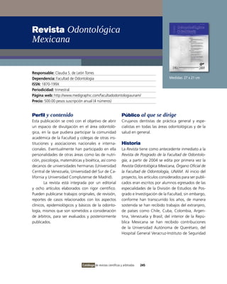 Revista Odontológica
Mexicana


Responsable: Claudia S. de León Torres
Dependencia: Facultad de odontología                                                         Medidas: 27 x 21 cm
ISSN: 1870-199X
Periodicidad: trimestral
Página web: http://www.medigraphic.com/facultadodontologiaunam/
Precio: 500.00 pesos suscripción anual (4 números)


Perfil y contenido                                              Público al que se dirige
Esta publicación se creó con el objetivo de abrir               Cirujanos dentistas de práctica general y espe-
un espacio de divulgación en el área odontoló-                  cialistas en todas las áreas odontológicas y de la
gica, en la que pudiera participar la comunidad                 salud en general.
académica de la Facultad y colegas de otras ins-
tituciones y asociaciones nacionales e interna-                 Historia
cionales. Eventualmente han participado en ella                 La Revista tiene como antecedente inmediato a la
personalidades de otras áreas como las de nutri-                Revista de Posgrado de la Facultad de Odontolo-
ción, psicología, matemáticas y bioética, así como              gía; a partir de 2004 se edita por primera vez la
decanos de universidades hermanas (Universidad                  Revista Odontológica Mexicana, Órgano Oficial de
Central de venezuela, Universidad del Sur de Ca-                la Facultad de Odontología, UNAM. Al inicio del
lifornia y Universidad Complutense de Madrid).                  proyecto, los artículos considerados para ser publi-
        La revista está integrada por un editorial              cados eran escritos por alumnos egresados de las
y ocho artículos elaborados con rigor científico.               especialidades de la División de Estudios de Pos-
Pueden publicarse trabajos originales, de revisión,             grado e investigación de la Facultad; sin embargo,
reportes de casos relacionados con los aspectos                 conforme han transcurrido los años, de manera
clínicos, epidemiológicos y básicos de la odonto-               sostenida se han recibido trabajos del extranjero,
logía, mismos que son sometidos a consideración                 de países como Chile, Cuba, Colombia, Argen-
de árbitros, para ser evaluados y posteriormente                tina, venezuela y Brasil; del interior de la Repú-
publicados.                                                     blica Mexicana se han recibido contribuciones
                                                                de la Universidad Autónoma de Querétaro, del
                                                                Hospital General veracruz-instituto de Seguridad




                              Catálogo de revistas científicas y arbitradas   245
 