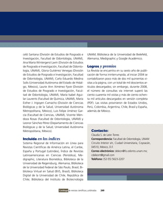 celó Santana (División de Estudios de Posgrado e               UNAM; Biblioteca de la Universidad de Bielefeld,
investigación, Facultad de odontología, UNAM),                 Alemania; Medigraphic y Google Académico.
Ana María Wintergerst Lavín (División de Estudios
de Posgrado e investigación, Facultad de odonto-               Logros y premios
logía, UNAM), Gloria Gutiérrez venegas (División               La Revista se encuentra en su sexto año de publi-
de Estudios de Posgrado e investigación, Facultad              cación de forma ininterrumpida; al iniciar 2004 se
de odontología, UNAM), Carlo Eduardo Medina                    contabilizaron poco más de dos mil quinientas vi-
Solís (Universidad Autónoma del Estado de Hidal-               sitas a la página, con un total de mil doscientos ar-
go, México), Laurie Ann Ximénez Fyvie (División                tículos descargados; sin embargo, durante 2008,
de Estudios de Posgrado e investigación, Facul-                el número de consultas vía internet superó las
tad de odontología, UNAM), María isabel Agui-                  ciento cuarenta mil visitas y más de ciento ochen-
lar Laurents (Facultad de Química, UNAM), María                ta mil artículos descargados en versión completa
Esther J. irigoyen Camacho (División de Ciencias               (PDF). Las visitas provinieron de Estados Unidos,
Biológicas y de la Salud, Universidad Autónoma                 Perú, Colombia, Argentina, Chile, Brasil y España,
Metropolitana, México), Luis Felipe Jiménez Gar-               además de México.
cía (Facultad de Ciencias, UNAM), vicente Men-
doza Rosas (Facultad de odontología, UNAM) y
Leonor Sánchez Pérez (Departamento de Ciencias
Biológicas y de la Salud, Universidad Autónoma
Metropolitana, México).                                             Contacto:
                                                                    Claudia S. de León Torres
Incluida en los índices                                             Correspondencia: Facultad de odontología, UNAM
Sistema Regional de información en Línea para                       Circuito interior s/n, Ciudad Universitaria, Coyoacán,
Revistas Científicas de América Latina, el Caribe,                  04510, México, D.F.
España y Portugal (Latindex), Índice de Revistas                    Correo electrónico: deleon@fo.odonto.unam.mx;
Latinoamericanas en Ciencias (Periódica), Me-                       cdeleont@gmail.com
digraphic, Literatura Biomédica, Biblioteca de la                   Teléfono: (52-55) 5623-2207
Universidad de Regensburg, Alemania; Biblioteca
de la Universidad Federal de São Paulo, Brasil; Bi-
blioteca virtual en Salud (BvS, Brasil); Biblioteca
Digital de la Universidad de Chile, República de
Chile; Biblioteca del instituto de Biotecnología


                              Catálogo de revistas científicas y arbitradas   249
 
