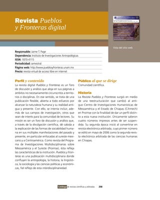 Revista Pueblos
y Fronteras digital

                                                                                             Vista del sitio web
Responsable: Jaime T. Page
Dependencia: instituto de investigaciones Antropológicas
ISSN: 1870-4115
Periodicidad: semestral
Página web: http://www.pueblosyfronteras.unam.mx
Precio: revista virtual de acceso libre en internet


Perfil y contenido                                             Público al que se dirige
La revista digital Pueblos y Fronteras es un foro              Comunidad científica.
de discusión y análisis que aloja en sus páginas a
ámbitos no necesariamente circunscritos a territo-             Historia
rios o disciplinas. En ese sentido, se trata de una            La Revista Pueblos y Fronteras surgió en medio
publicación flexible, abierta a todo esfuerzo por              de una reestructuración que cambió al anti-
alcanzar la naturaleza humana y su realidad anti-              guo Centro de investigaciones Humanísticas de
gua y presente. Con ello, se intenta incluir, ade-             Mesoamérica y el Estado de Chiapas (Cihmech)
más de sus campos de investigación, otros que                  en Proimse con la finalidad de dar un perfil distin-
sean de interés para la comunidad de lectores. Su              to a esta nueva institución. Únicamente salieron
misión es ser un foro de discusión y análisis que,             cuatro números impresos antes de ser suspen-
a través de la divulgación científica, dé cabida a             dida. Su segunda época inició al convertirse en
la explicación de las formas de sociabilidad huma-             revista electrónica arbitrada, cuyo primer número
na en sus múltiples manifestaciones del pasado y               se editó en mayo de 2006 como la segunda revis-
presente, en particular enfocadas al sureste mexi-             ta electrónica arbitrada de las ciencias humanas
cano y a Centroamérica. Como revista del Progra-               en Chiapas.
ma de investigaciones Multidisciplinarias sobre
Mesoamérica y el Sureste (Proimse), ésta refleja
las características de la institución. Pueblos y Fron-
teras es una publicación multidisciplinaria donde
confluyen la antropología, la historia, la lingüísti-
ca, la sociología y las ciencias políticas y económi-
cas, fiel reflejo de esta interdisciplinariedad.




                                       Catálogo de revistas científicas y arbitradas   250
 