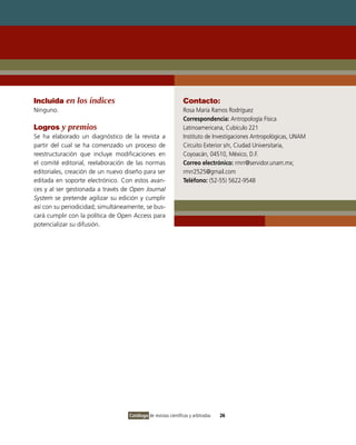Incluida en los índices                                         Contacto:
Ninguno.                                                        Rosa María Ramos Rodríguez
                                                                Correspondencia: Antropología Física
Logros y premios                                                Latinoamericana, Cubículo 221
Se ha elaborado un diagnóstico de la revista a                  Instituto de Investigaciones Antropológicas, UNAM
partir del cual se ha comenzado un proceso de                   Circuito Exterior s/n, Ciudad Universitaria,
reestructuración que incluye modificaciones en                  Coyoacán, 04510, México, D.F.
el comité editorial, reelaboración de las normas                Correo electrónico: rmrr@servidor.unam.mx;
editoriales, creación de un nuevo diseño para ser               rmrr2525@gmail.com
editada en soporte electrónico. Con estos avan-                 Teléfono: (52-55) 5622-9548
ces y al ser gestionada a través de Open Journal
System se pretende agilizar su edición y cumplir
así con su periodicidad; simultáneamente, se bus-
cará cumplir con la política de Open Access para
potencializar su difusión.




                                   Catálogo de revistas científicas y arbitradas   26
 