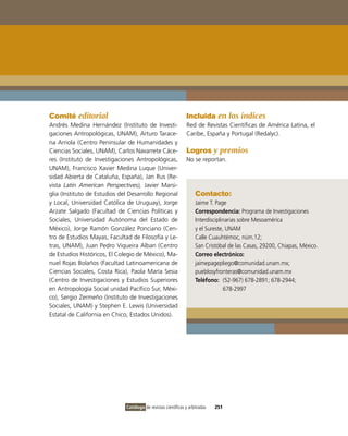 Comité editorial                                               Incluida en los índices
Andrés Medina Hernández (instituto de investi-                 Red de Revistas Científicas de América Latina, el
gaciones Antropológicas, UNAM), Arturo Tarace-                 Caribe, España y Portugal (Redalyc).
na Arriola (Centro Peninsular de Humanidades y
Ciencias Sociales, UNAM), Carlos Navarrete Cáce-               Logros y premios
res (instituto de investigaciones Antropológicas,              No se reportan.
UNAM), Francisco Xavier Medina Luque (Univer-
sidad Abierta de Cataluña, España), Jan Rus (Re-
vista Latin American Perspectives), Javier Marsi-
glia (instituto de Estudios del Desarrollo Regional                 Contacto:
y Local, Universidad Católica de Uruguay), Jorge                    Jaime T. Page
Arzate Salgado (Facultad de Ciencias Políticas y                    Correspondencia: Programa de investigaciones
Sociales, Universidad Autónoma del Estado de                        interdisciplinarias sobre Mesoamérica
México), Jorge Ramón González Ponciano (Cen-                        y el Sureste, UNAM
tro de Estudios Mayas, Facultad de Filosofía y Le-                  Calle Cuauhtémoc, núm.12;
tras, UNAM), Juan Pedro viqueira Alban (Centro                      San Cristóbal de las Casas, 29200, Chiapas, México.
de Estudios Históricos, El Colegio de México), Ma-                  Correo electrónico:
nuel Rojas Bolaños (Facultad Latinoamericana de                     jaimepagepliego@comunidad.unam.mx;
Ciencias Sociales, Costa Rica), Paola María Sesia                   pueblosyfronteras@comunidad.unam.mx
(Centro de investigaciones y Estudios Superiores                    Teléfono: (52-967) 678-2891; 678-2944;
en Antropología Social unidad Pacífico Sur, Méxi-                                678-2997
co), Sergio Zermeño (instituto de investigaciones
Sociales, UNAM) y Stephen E. Lewis (Universidad
Estatal de California en Chico, Estados Unidos).




                              Catálogo de revistas científicas y arbitradas   251
 