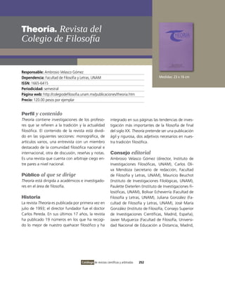 Theoría. Revista del
colegio de Filosofía


Responsable: Ambrosio velasco Gómez
Dependencia: Facultad de Filosofía y Letras, UNAM                                           Medidas: 23 x 16 cm
ISSN: 1665-6415
Periodicidad: semestral
Página web: http://colegiodefilosofia.unam.mx/publicaciones/theoria.htm
Precio: 120.00 pesos por ejemplar


Perfil y contenido
Theoría contiene investigaciones de los profeso-              integrado en sus páginas las tendencias de inves-
res que se refieren a la tradición y la actualidad            tigación más importantes de la filosofía de final
filosófica. El contenido de la revista está dividi-           del siglo XX. Theoría pretende ser una publicación
do en las siguientes secciones: monográfica, de               ágil y rigurosa, dos adjetivos necesarios en nues-
artículos varios, una entrevista con un miembro               tra tradición filosófica.
destacado de la comunidad filosófica nacional e
internacional, otra de discusión, reseñas y notas.            Consejo editorial
Es una revista que cuenta con arbitraje ciego en-             Ambrosio velasco Gómez (director, instituto de
tre pares a nivel nacional.                                   investigaciones Filosóficas, UNAM), Carlos oli-
                                                              va Mendoza (secretario de redacción, Facultad
Público al que se dirige                                      de Filosofía y Letras, UNAM), Mauricio Beuchot
Theoría está dirigida a académicos e investigado-             (instituto de investigaciones Filológicas, UNAM),
res en el área de filosofía.                                  Paulette Dieterlen (instituto de investigaciones Fi-
                                                              losóficas, UNAM), Bolívar Echeverría (Facultad de
Historia                                                      Filosofía y Letras, UNAM), Juliana González (Fa-
La revista Theoría es publicada por primera vez en            cultad de Filosofía y Letras, UNAM), José María
julio de 1993; el director fundador fue el doctor             González (instituto de Filosofía, Consejo Superior
Carlos Pereda. En sus últimos 17 años, la revista             de investigaciones Científicas, Madrid, España),
ha publicado 19 números en los que ha recogi-                 Javier Muguerza (Facultad de Filosofía, Universi-
do lo mejor de nuestro quehacer filosófico y ha               dad Nacional de Educación a Distancia, Madrid,




                                     Catálogo de revistas científicas y arbitradas   252
 