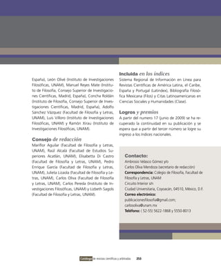 Incluida en los índices
España), León olivé (instituto de investigaciones               Sistema Regional de información en Línea para
Filosóficas, UNAM), Manuel Reyes Mate (institu-                 Revistas Científicas de América Latina, el Caribe,
to de Filosofía, Consejo Superior de investigacio-              España y Portugal (Latindex), Bibliografía Filosó-
nes Científicas, Madrid, España), Concha Roldán                 fica Mexicana (Filos) y Citas Latinoamericanas en
(instituto de Filosofía, Consejo Superior de inves-             Ciencias Sociales y Humanidades (Clase).
tigaciones Científicas, Madrid, España), Adolfo
Sánchez vázquez (Facultad de Filosofía y Letras,                Logros y premios
UNAM), Luis villoro (instituto de investigaciones               A partir del numero 17 (junio de 2009) se ha re-
Filosóficas, UNAM) y Ramón Xirau (instituto de                  cuperado la continuidad en su publicación y se
investigaciones Filosóficas, UNAM).                             espera que a partir del tercer número se logre su
                                                                ingreso a los índices nacionales.
Consejo de redacción
Mariflor Aguilar (Facultad de Filosofía y Letras,
UNAM), Raúl Alcalá (Facultad de Estudios Su-
periores Acatlán, UNAM), Elisabetta Di Castro                        Contacto:
(Facultad de Filosofía y Letras, UNAM), Pedro                        Ambrosio velasco Gómez y/o
Enrique García (Facultad de Filosofía y Letras,                      Carlos oliva Mendoza (secretario de redacción)
UNAM), Julieta Lizaola (Facultad de Filosofía y Le-                  Correspondencia: Colegio de Filosofía, Facultad de
tras, UNAM), Carlos oliva (Facultad de Filosofía                     Filosofía y Letras, UNAM
y Letras, UNAM), Carlos Pereda (instituto de in-                     Circuito interior s/n
vestigaciones Filosóficas, UNAM) y Lizbeth Sagols                    Ciudad Universitaria, Coyoacán, 04510, México, D.F.
(Facultad de Filosofía y Letras, UNAM).                              Correo electrónico:
                                                                     publicacionesfilosofia@gmail.com;
                                                                     carlosoliva@unam.mx
                                                                     Teléfono: ( 52-55) 5622-1868 y 5550-8013




                              Catálogo de revistas científicas y arbitradas   253
 