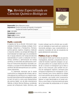 Tip. Revista Especializada en
ciencias Químico-Biológicas


Responsable: Mario Altamirano Lozano
Dependencia: División de Estudios de Posgrado e investigación                                Medidas: 21.3 x 28 cm
               Facultad de Estudios Superiores Zaragoza
ISSN: 1405-888X
Periodicidad: semestral
Página web: no tiene
Precio: 30.00 pesos por ejemplar


Perfil y contenido
El objetivo de Tip es difundir información espe-              la pena subrayar que los artículos que se publi-
cializada en botánica y zoología, ecología, micro-            can son realizados en gran parte por autores de
biología, bioquímica y fisicoquímica, farmacia,               reconocido prestigio y que, ocasionalmente, se
química general, orgánica, inorgánica, molecular              presentan resultados de tesis de estudiantes de
e industrial, etcétera. Las ventajas del trabajo edi-         grado debidamente asesorados.
torial realizado han dado lugar a la consolidación
de un equipo editorial y de manejo de ediciones               Público al que se dirige
especializadas en cuanto a evaluación de docu-                Es de especial interés que la revista sea para los
mentos científicos y administración de revistas               investigadores, docentes y estudiantes de la Fa-
científicas; el intercambio de publicaciones cientí-          cultad de Estudios Superiores Zaragoza una op-
ficas con instituciones educativas nacionales y ex-           ción para publicar en su propio idioma con el fin
tranjeras, y a ocupar el nicho editorial de impresos          de dar a conocer la investigación que se lleva a
científicos del área latinoamericana con contribu-            cabo en esta institución, pero también de cen-
ciones importantes.                                           tros de investigación regional y extranjera para
        Es importante mencionar que la revista                enriquecer la experiencia en investigación. Lo an-
cuenta entre sus integrantes del consejo y del co-            terior teniendo como norma editorial la calidad
mité editorial con científicos en su mayoría miem-            en el nivel científico de los artículos, en la edición
bros del Sistema Nacional de investigadores, desde            y la impresión, que tendrá como consecuencia
el nivel i al nivel iii, y como voces representativas         obtener un lugar identificable en el campo cien-
dos premios Nobel, uno de ellos recientemente                 tífico y, como metas, el reconocimiento por parte
fallecido, el doctor Norman Borlaug, considerado              de la comunidad de profesionales en el campo
pionero de la Revolución verde. Asimismo, vale                científico.




                                      Catálogo de revistas científicas y arbitradas   254
 