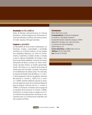 Incluida en los índices                                             Contacto:
Índice de Revistas Latinoamericanas en Ciencias                     Mario Altamirano Lozano
(Periódica) y Sistema Regional de información en                    Correspondencia: Unidad de investigación
Línea para Revistas Científicas de América Latina,                  en Genética y Toxicología Ambiental
el Caribe, España y Portugal (Latindex).                            Facultad de Estudios Superiores Zaragoza, UNAM
                                                                    Batalla del 5 de Mayo, esq. Fuerte de Loreto,
Logros y premios                                                    Col. Ejército de oriente,iztapalapa,
Los ejemplares de Tip se envían a bibliotecas, ins-                 09230, México, D.F.
tituciones, museos, universidades y sociedades                      Correo electrónico: maal@servidor.unam.mx
científicas en el Distrito Federal y en los estados                 Teléfono: (52-55) 5623-0760
de la República Mexicana, así como en Centro-                       Fax: (52-55) 5773-6330
américa, Sudamérica, Estados Unidos y Canadá,
y sólo en algunas localidades de Europa y Asia.
Esto ha permitido establecer convenios de canje y
donaciones de libros y revistas con varias institu-
ciones; de estas últimas, se reciben aproximada-
mente 130 títulos, en su mayoría de las áreas de
interés para esta Facultad, y pueden consultarse
en las bibliotecas de ambos campi. Por otro lado,
la empresa Kimberly-Clark de México, S. A. de C.
v. donó papel para imprimir las páginas interiores
del volumen 2, número 2, 1999 y vol. 3, núme-
ro 1 (2000); también debemos apuntar la dona-
ción de papel por parte de la imprenta Negrante
para las páginas interiores del vol. 2, número 2
(1999) y la donación monetaria para el pago de
la impresión de la revista vol. 9, número 1 (2006).
Finalmente, la revista ocupa un espacio en el ni-
cho editorial de publicaciones científicas en Lati-
noamérica por sus contribuciones originales y de
alto impacto científico.




                              Catálogo de revistas científicas y arbitradas   257
 