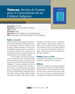 Tlalocan. Revista de Fuentes
para el conocimiento de las
culturas Indígenas

Responsable: Karen Dakin                                                                   Medidas 16 x 22.5 cm
Dependencia: instituto de investigaciones Filológicas
ISSN: 0185-0989
Periodicidad: irregular
Página web: http://www.filologicas.unam.mx/indices/tlaloc.htm
Precio: 100.00 pesos; 7.69 USD por ejemplar; vol. Xv: 80.00 pesos


Perfil y contenido
Tlalocan. Revista de Fuentes para el Conocimiento            Quesada, Luis González R., Munro S. Edmonson,
de las Culturas Indígenas de México publica fuen-            Carlos Navarrete, Guido Münch, Lawrence H.
tes documentales y textos de tradición oral en               Feldman, John M. Dedrick, Robert M. Carmack y
las lenguas indígenas de México y las de grupos              James Mondloch, René Acuña, Roberto Moreno
emparentados lingüísticamente de Guatemala y                 de los Arcos, Mario Humberto Ruz y Ramón Ar-
el suroeste de Estados Unidos. Además se han                 zápalo. También participan autores hablantes de
publicado documentos en español cercanamente                 las lenguas indígenas.
relacionadas con las comunidades indígenas.
        Para citar algunas contribuciones represen-          Público al que se dirige
tativas, mencionamos textos del padre Garibay,               investigadores antropólogos, etnohistoriadores o
con traducciones de Sahagún, y los cantares mexi-            lingüistas, y miembros de las mismas etnias.
canos, las relaciones de Tancítaro, de Tequisquiac,
Citlaltepec y Xilocingo, publicadas por Bernal;              Historia
otras relaciones que editaron Peter Gerhard y J.             Tlalocan fue fundada por dos jóvenes estudiosos
Eric Thompson, y varios documentos que preparó               de las culturas mesoamericanas: Robert Barlow y
Barlow. El análisis de las fuentes documentales se           George T. Smisor. La revista empezó y se mantuvo
encuentran representados con trabajos de autores             por varios años sin afiliación institucional acadé-
como Pedro Carrasco, William Fellowes, Miguel                mica fija, sino más bien con el apoyo personal de
León-Portilla, Luis Reyes, Alfred Lemmon, Noemí              investigadores que deseaban mantenerla vigente.




                                     Catálogo de revistas científicas y arbitradas   258
 