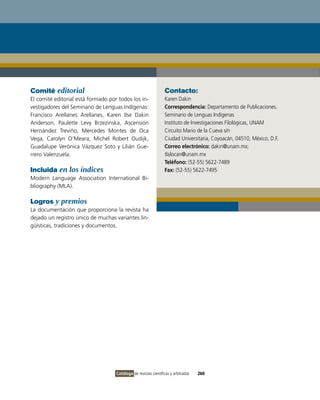 Comité editorial                                                 Contacto:
El comité editorial está formado por todos los in-               Karen Dakin
vestigadores del Seminario de Lenguas indígenas:                 Correspondencia: Departamento de Publicaciones.
Francisco Arellanes Arellanes, Karen ilse Dakin                  Seminario de Lenguas indígenas
Anderson, Paulette Levy Brzezinska, Ascensión                    instituto de investigaciones Filológicas, UNAM
Hernández Treviño, Mercedes Montes de oca                        Circuito Mario de la Cueva s/n
vega, Carolyn o’Meara, Michel Robert oudijk,                     Ciudad Universitaria, Coyoacán, 04510, México, D.F.
Guadalupe verónica vázquez Soto y Lilián Gue-                    Correo electrónico: dakin@unam.mx;
rrero valenzuela.                                                tlalocan@unam.mx
                                                                 Teléfono: (52-55) 5622-7489
Incluida en los índices                                          Fax: (52-55) 5622-7495
Modern Language Association international Bi-
bliography (MLA).

Logros y premios
La documentación que proporciona la revista ha
dejado un registro único de muchas variantes lin-
güísticas, tradiciones y documentos.




                                    Catálogo de revistas científicas y arbitradas   260
 