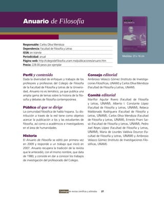 Anuario de Filosofía


Responsable: Carlos Oliva Mendoza
Dependencia: Facultad de Filosofía y Letras
ISSN: en trámite
Periodicidad: anual                                                                        Medidas: 23 x 16 cm
Página web: http://colegiodefilosofia.unam.mx/publicaciones/anuario.htm
Precio: 228.00 pesos por ejemplar


Perfil y contenido                                              Consejo editorial
Dada la diversidad de enfoques y trabajos de los                Ambrosio Velasco Gómez (Instituto de Investiga-
profesores y profesoras del Colegio de Filosofía                ciones Filosóficas, UNAM) y Carlos Oliva Mendoza
de la Facultad de Filosofía y Letras de la Universi-            (Facultad de Filosofía y Letras, UNAM).
dad, Anuario no es temático, ya que publica una
amplia gama de temas sobre la historia de la filo-              Comité editorial
sofía y debates de filosofía contemporánea.                     Mariflor Aguilar Rivero (Facultad de Filosofía
                                                                y Letras, UNAM), Alberto I. Constante López
Público al que se dirige                                        (Facultad de Filosofía y Letras, UNAM), Rebeca
La comunidad filosófica de habla hispana. Su dis-               Maldonado Rodriguera (Facultad de Filosofía y
tribución a través de la red tiene como objetivo                Letras, UNAM), Carlos Oliva Mendoza (Facultad
acercar la publicación a los y las estudiantes de               de Filosofía y Letras, UNAM), Ernesto Priani Sai-
filosofía, así como a académicos e investigadores               só (Facultad de Filosofía y Letras, UNAM), Pedro
en el área de humanidades.                                      Joel Reyes López (Facultad de Filosofía y Letras,
                                                                UNAM), María de Lourdes Valdivia Dounce (Fa-
Historia                                                        cultad de Filosofía y Letras, UNAM) y Ambrosio
El Anuario de Filosofía se editó por primera vez                Velasco Gómez (Instituto de Investigaciones Filo-
en 2009 y responde a un trabajo que inició en                   sóficas, UNAM).
2007. Anuario recupera la tradición de la revista
que le antecedió, con el mismo nombre, que data
de 1980, y consiste en dar a conocer los trabajos
de investigación del profesorado del Colegio.




                               Catálogo de revistas científicas y arbitradas   27
 