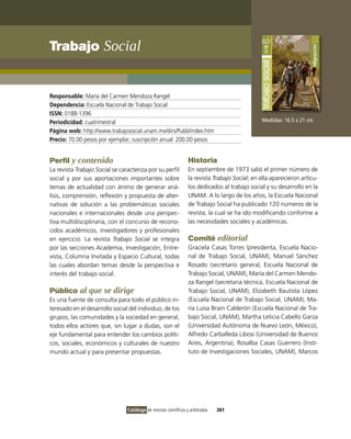 Trabajo social


Responsable: María del Carmen Mendoza Rangel
Dependencia: Escuela Nacional de Trabajo Social
ISSN: 0188-1396
Periodicidad: cuatrimestral                                                                     Medidas: 16.5 x 21 cm
Página web: http://www.trabajosocial.unam.mx/dirs/Publi/index.htm
Precio: 70.00 pesos por ejemplar; suscripción anual: 200.00 pesos


Perfil y contenido                                                Historia
La revista Trabajo Social se caracteriza por su perfil            En septiembre de 1973 salió el primer número de
social y por sus aportaciones importantes sobre                   la revista Trabajo Social; en ella aparecieron artícu-
temas de actualidad con ánimo de generar aná-                     los dedicados al trabajo social y su desarrollo en la
lisis, comprensión, reflexión y propuesta de alter-               UNAM. A lo largo de los años, la Escuela Nacional
nativas de solución a las problemáticas sociales                  de Trabajo Social ha publicado 120 números de la
nacionales e internacionales desde una perspec-                   revista, la cual se ha ido modificando conforme a
tiva multidisciplinaria, con el concurso de recono-               las necesidades sociales y académicas.
cidos académicos, investigadores y profesionales
en ejercicio. La revista Trabajo Social se integra                Comité editorial
por las secciones Academia, investigación, Entre-                 Graciela Casas Torres (presidenta, Escuela Nacio-
vista, Columna invitada y Espacio Cultural, todas                 nal de Trabajo Social, UNAM), Manuel Sánchez
las cuales abordan temas desde la perspectiva e                   Rosado (secretario general, Escuela Nacional de
interés del trabajo social.                                       Trabajo Social, UNAM), María del Carmen Mendo-
                                                                  za Rangel (secretaria técnica, Escuela Nacional de
Público al que se dirige                                          Trabajo Social, UNAM), Elizabeth Bautista López
Es una fuente de consulta para todo el público in-                (Escuela Nacional de Trabajo Social, UNAM), Ma-
teresado en el desarrollo social del individuo, de los            ría Luisa Brain Calderón (Escuela Nacional de Tra-
grupos, las comunidades y la sociedad en general,                 bajo Social, UNAM), Martha Leticia Cabello Garza
todos ellos actores que, sin lugar a dudas, son el                (Universidad Autónoma de Nuevo León, México),
eje fundamental para entender los cambios políti-                 Alfredo Carballeda Libosi (Universidad de Buenos
cos, sociales, económicos y culturales de nuestro                 Aires, Argentina), Rosalba Casas Guerrero (insti-
mundo actual y para presentar propuestas.                         tuto de investigaciones Sociales, UNAM), Marcos




                                Catálogo de revistas científicas y arbitradas   261
 