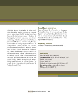 Incluida en los índices
Chinchilla Montes (Universidad de Costa Rica),              Sistema Regional de información en Línea para
Javier Delgadillo Macías (instituto de investiga-           Revistas Científicas de América Latina, el Caribe,
ciones Económicas, UNAM), Sandra Huenchuan                  España y Portugal (Latindex), Citas Latinoamerica-
Navarro (Centro Latinoamericano y Caribeño de               nas en Ciencias Sociales y Humanidades (Clase),
Demografía, Comisión Económica para Améri-                  Índice de Revistas de Educación Superior e inves-
ca Latina y el Caribe), Graciela Jaime Rodríguez            tigación Educativa (iresie).
(Universidad Autónoma de Nuevo León, México),
Daniel Rodríguez velázquez (Escuela Nacional de             Logros y premios
Trabajo Social, UNAM), osvaldo San Giacomo                  Se publica ininterrumpidamente desde 1973.
(Universidad Latinoamericana, México), Rosario
Silva Arciniega (Escuela Nacional de Trabajo So-
cial, UNAM), ismael Torres Gómez (Escuela Nacio-
nal de Trabajo Social, UNAM), idalia vargas Núñez                Contacto:
(Escuela Nacional de Trabajo Social, UNAM), Gus-                 María de Carmen Mendoza Rangel
tavo de la vega Shiota (Facultad de Ciencias Polí-               Correspondencia: Escuela Nacional de Trabajo Social
ticas y Sociales, UNAM), Sergio Wong de la Mora                  Área de Publicaciones
(Universidad Autónoma de Colima, México) y Te-                   Circuito Exterior s/n
resa G. Zamora Díaz de León (Escuela Nacional de                 Ciudad Universitaria, Coyoacán, 04510, México, D.F.
Trabajo Social, UNAM).                                           Correo electrónico: revistaents@hotmail.com
                                                                 Teléfono: (52 55) 5622-8766




                                    Catálogo de revistas científicas y arbitradas   262
 