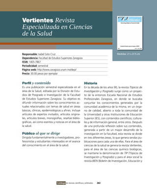 vertientes Revista
Especializada en ciencias
de la salud

Responsable: isabel Soto Cruz                                                                  Medidas: 21 x 27.5 cm
Dependencia: Facultad de Estudios Superiores Zaragoza
ISSN: 1405-7867
Periodicidad: semestral
Página web: http://www.zaragoza.unam.mx/depi/
Precio: 30.00 pesos por ejemplar


Perfil y contenido                                               Historia
Es una publicación semestral especializada en el                 En la década de los años 90, la revista Tópicos de
área de la Salud, editada por la División de Estu-               Investigación y Posgrado surge como un proyec-
dios de Posgrado e investigación de la Facultad                  to de la entonces Escuela Nacional de Estudios
de Estudios Superiores Zaragoza. Su objetivo es                  Profesionales Zaragoza, en donde se buscaba
difundir información sobre los conocimientos ac-                 conjuntar los conocimientos generados por la
tuales relacionados con temas de salud en áreas                  comunidad académica de la misma, en un órga-
básicas, clínicas, epidemiológicas y afines. incluye             no de calidad, abierto a toda la comunidad de
artículos de expertos invitados, artículos origina-              la Universidad y otras instituciones de Educación
les, artículos breves, monografías, reseñas biblio-              Superior (iES), con contenidos científicos, cultura-
gráficas, así como eventos y noticias en el área de              les y de información general, entre otros. Después
la salud.                                                        de una profunda reflexión sobre sus contenidos,
                                                                 generada a partir de un mayor desarrollo de la
Público al que se dirige                                         investigación en la Facultad, esta revista se divide
Dirigida fundamentalmente a investigadores, pro-                 en tres diferentes áreas, lo que genera sendas pu-
fesionistas y estudiantes interesados en el avance               blicaciones para cada una de ellas. Para el área de
del conocimiento en el área de la salud.                         ciencias de la salud se genera la revista Vertientes,
                                                                 para el área de las ciencias químico biológicas,
                                                                 se mantiene la denominación de TIP (Tópicos de
                                                                 investigación y Posgrado) y para el área social la
                                                                 revista BIEN (Boletín de investigación, Educación y




                               Catálogo de revistas científicas y arbitradas   263
 
