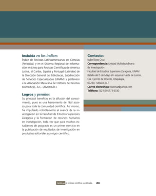 Incluida en los índices                                             Contacto:
Índice de Revistas Latinoamericanas en Ciencias                     isabel Soto Cruz
(Periódica) y en el Sistema Regional de informa-                    Correspondencia: Unidad Multidisciplinaria
ción en Línea para Revistas Científicas de América                  de investigación
Latina, el Caribe, España y Portugal (Latindex) de                  Facultad de Estudios Superiores Zaragoza, UNAM
la Dirección General de Bibliotecas, Subdirección                   Batalla del 5 de Mayo s/n esquina Fuerte de Loreto,
de Servicios Especializados (UNAM) y pertenece                      Col. Ejército de oriente, iztapalapa,
a la Asociación Mexicana de Editores de Revistas                    09230, México, D.F.
Biomédicas, A.C. (AMERBAC).                                         Correo electrónico: issocruz@yahoo.com
                                                                    Teléfono: (52-55) 5773-6330
Logros y premios
Su principal beneficio es la difusión del conoci-
miento, pues es una herramienta de fácil acce-
so para toda la comunidad científica. Así mismo,
ha impulsado notablemente el avance de la in-
vestigación en la Facultad de Estudios Superiores
Zaragoza y la formación de recursos humanos
en investigación, toda vez que para muchos es-
tudiantes de posgrado es un primer ejercicio en
la publicación de resultados de investigación en
productos editoriales con rigor científico.




                              Catálogo de revistas científicas y arbitradas   265
 