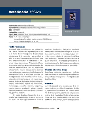 veterinaria México


Responsable: Raymundo Martínez Peña
Dependencia: Facultad de Medicina veterinaria y Zootecnia
ISSN: 0301-5092
Periodicidad: trimestral                                                                     Medidas: 21.5 x 27 cm
Página web: www.fmvz.unam.mx/fmvz/revvetmex/revvetmex.htm
Precio: 50.00 pesos por ejemplar
        Suscripción anual en México (cuatro números): 150.00 pesos
        Suscripción en el extranjero: 80.00 USD


Perfil y contenido
Veterinaria México surgió como una publicación                su edición, distribución y divulgación, Veterinaria
con carácter científico con el propósito de incidir           México se ha convertido en la mejor de las publi-
en el interés de los investigadores de las ciencias           caciones en su género en nuestro país, pues ofre-
veterinarias y de la zootecnia, y así contribuir a            ce los mejores trabajos de investigación del área
llenar el espacio que requerían estos últimos para            de la veterinaria y zootecnia. Entre sus autores se
dar a conocer el resultado de sus trabajos. Su con-           puede encontrar a reconocidos profesionales e
tenido incluye las secciones: Artículos científicos,          investigadores de las disciplinas mencionadas, no
Artículos de revisión y Notas de investigación. Es            sólo de México sino de otras partes del mundo.
necesario destacar que en cada una de éstas se
seleccionan los mejores trabajos de las distintas             Público al que se dirige
especialidades de sus autores. Los lectores de la             Su enfoque contempla a estudiantes y profesio-
publicación conocen el avance de las líneas de                nales de las ciencias veterinarias y de la zootecnia,
investigación de estas disciplinas. Para la revista,          en específico a investigadores e investigadoras del
todas ellas son importantes, de este modo se pu-              área biomédica.
blican artículos de divulgación de las áreas de pa-
tología, parasitología, especies no tradicionales,            Historia
microbiología, pequeñas especies, bioquímica,                 La revista apareció como consecuencia de la ini-
especies mayores, producción animal, etología,                ciativa de la doctora Aline Schunemann de Alu-
medicina preventiva, nutrición, reproducción ani-             ja, investigadora con nivel iii del Sistema Nacio-
mal, genética, etcétera.                                      nal de investigadores, además de ser profesora
       En cuatro décadas, el desarrollo de la re-             emérita de la Facultad de Medicina veterinaria y
vista ha sido impresionante. De ser en sus inicios            Zootecnia, de la Universidad Nacional Autónoma
una revista con escasas posibilidades en cuanto a             de México. En su tiempo, con la participación de




                                      Catálogo de revistas científicas y arbitradas   266
 
