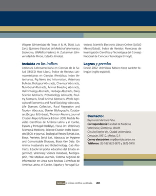 Wagner (Universidad de Texas A & M, EUA), Luis                   tindex), Scientific Electronic Library online (SciELo
Zarco Quintero (Facultad de Medicina veterinaria y               México/Salud), Índice de Revistas Mexicanas de
Zootecnia, UNAM) y Federico A. Zuckerman (Uni-                   investigación Científica y Tecnológica del Consejo
versidad de illinois, Estados Unidos).                           Nacional de Ciencia y Tecnología (irmicyt).

Incluida en los índices                                          Logros y premios
Literatura Latinoamericana en Ciencias de la Sa-                 Desde 2002 Veterinaria México tiene carácter bi-
lud (EBSCo Host Lilacs), Índice de Revistas Lati-                lingüe (inglés-español).
noamericanas en Ciencias (Periódica), index ve-
terinarius, Pig News and information, veterinary
Bulletin, Biological Abstracts, Chemical Abstracts,
Nutritional Abstracts, Animal Breeding Abstracts,
Helmintology Abstracts, Herbage Abstracts, Dairy
Science Abstracts, Protozoology Abstracts, Poul-
try Abstracts, Small Animal Abstracts, World Agri-
cultural Economics and Rural Sociology Abstracts,
Life Sicences Collection, Rural Recreation and
Tourism Abstracts, Elsevier Bibliographic Databa-
ses (Scopus & Embase), Thomson Reuters, Journal
                                                                     Contacto:
Citation Reports/Science Edition (JCR), Red de Re-
                                                                     Raymundo Martínez Peña.
vistas Científicas de América Latina y el Caribe,
                                                                     Correspondencia: Facultad de Medicina
España y Portugal (Redalyc), Focus on: veterinary
                                                                     veterinaria y Zootecnia, UNAM
Science & Medicine, Science Citation index Expan-
                                                                     Circuito Exterior s/n, Ciudad Universitaria,
ded (SCi), e-journal, Zoological Record Serials List,
                                                                     Coyoacán, 04510, México, D.F.
Biosis Previews Serial List, Abstracts on Hygiene
                                                                     Correo electrónico: rmp@servidor.unam.mx
and Comunicable Diseases, Biosis Key Data: on
                                                                     Teléfonos: (52-55) 5622-5875 y 5622-5918
Animal Husbandry and Biotechnology, Cab Abs-
tracts, EducAr (el portal educativo del Estado ar-
gentino), veterinary Science Database, Medigra-
phic, Free Medical Journals, Sistema Regional de
información en Línea para Revistas Científicas de
América Latina, el Caribe, España y Portugal (La-




                               Catálogo de revistas científicas y arbitradas   269
 