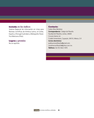 Incluida en los índices                                           Contacto:
Sistema Regional de Información en Línea para                     Carlos Oliva Mendoza
Revistas Científicas de América Latina, el Caribe,                Correspondencia: Colegio de Filosofía
España y Portugal (Latindex) y Bibliografía Filosó-               Facultad de Filosofía y Letras, UNAM
fica Mexicana (Filos).                                            Circuito Interior s/n
                                                                  Ciudad Universitaria, Coyoacán, 04510, México, D.F.
Logros y premios                                                  Correo electrónico:
No se reportan.                                                   publicacionesfilosofia@gmail.com;
                                                                  coordinacionfilosofia@yahoo.com.mx
                                                                  Teléfono: (52-55) 5622-1876




                                     Catálogo de revistas científicas y arbitradas   28
 