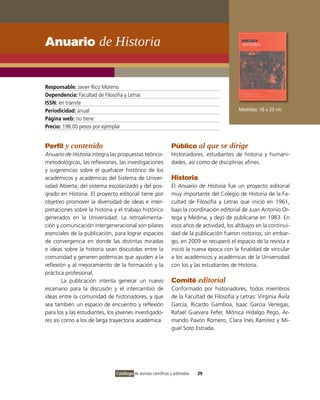 Anuario de Historia


Responsable: Javier Rico Moreno
Dependencia: Facultad de Filosofía y Letras
ISSN: en trámite
Periodicidad: anual                                                                            Medidas: 16 x 23 cm
Página web: no tiene
Precio: 198.00 pesos por ejemplar


Perfil y contenido                                               Público al que se dirige
Anuario de Historia integra las propuestas teórico-              Historiadores, estudiantes de historia y humani-
metodológicas, las reflexiones, las investigaciones              dades, así como de disciplinas afines.
y sugerencias sobre el quehacer histórico de los
académicos y académicas del Sistema de Univer-                   Historia
sidad Abierta, del sistema escolarizado y del pos-               El Anuario de Historia fue un proyecto editorial
grado en Historia. El proyecto editorial tiene por               muy importante del Colegio de Historia de la Fa-
objetivo promover la diversidad de ideas e inter-                cultad de Filosofía y Letras que inició en 1961,
pretaciones sobre la historia y el trabajo histórico             bajo la coordinación editorial de Juan Antonio Or-
generados en la Universidad. La retroalimenta-                   tega y Medina, y dejó de publicarse en 1983. En
ción y comunicación intergeneracional son pilares                esos años de actividad, los altibajos en la continui-
esenciales de la publicación, para lograr espacios               dad de la publicación fueron notorios; sin embar-
de convergencia en donde las distintas miradas                   go, en 2009 se recuperó el espacio de la revista e
e ideas sobre la historia sean discutidas entre la               inició la nueva época con la finalidad de vincular
comunidad y generen polémicas que ayuden a la                    a los académicos y académicas de la Universidad
reflexión y al mejoramiento de la formación y la                 con los y las estudiantes de Historia.
práctica profesional.
        La publicación intenta generar un nuevo                  Comité editorial
escenario para la discusión y el intercambio de                  Conformado por historiadores, todos miembros
ideas entre la comunidad de historiadores, y que                 de la Facultad de Filosofía y Letras: Virginia Ávila
sea también un espacio de encuentro y reflexión                  García, Ricardo Gamboa, Isaac García Venegas,
para los y las estudiantes, los jóvenes investigado-             Rafael Guevara Fefer, Mónica Hidalgo Pego, Ar-
res así como a los de larga trayectoria académica.               mando Pavón Romero, Clara Inés Ramírez y Mi-
                                                                 guel Soto Estrada.




                                Catálogo de revistas científicas y arbitradas   29
 