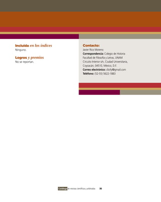 Incluida en los índices                                Contacto:
Ninguno.                                               Javier Rico Moreno
                                                       Correspondencia: Colegio de Historia
Logros y premios                                       Facultad de Filosofía y Letras, UNAM
No se reportan.                                        Circuito Interior s/n, Ciudad Universitaria,
                                                       Coyoacán, 04510, México, D.F.
                                                       Correo electrónico: cliofyl@gmail.com
                                                       Teléfono: (52-55) 5622-1883




                          Catálogo de revistas científicas y arbitradas   30
 