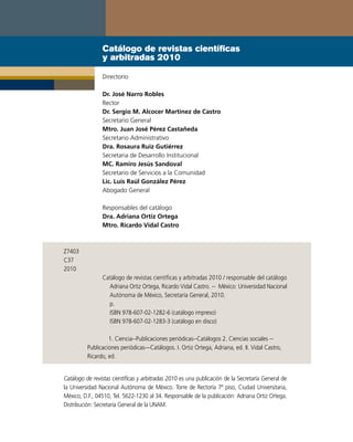 Catálogo de revistas científicas
                y arbitradas 2010

                Directorio

                Dr. José Narro Robles
                Rector
                Dr. Sergio M. Alcocer Martínez de Castro
                Secretario General
                Mtro. Juan José Pérez Castañeda
                Secretario Administrativo
                Dra. Rosaura Ruiz Gutiérrez
                Secretaria de Desarrollo Institucional
                MC. Ramiro Jesús Sandoval
                Secretario de Servicios a la Comunidad
                Lic. Luis Raúl González Pérez
                Abogado General

                Responsables del catálogo
                Dra. Adriana Ortiz Ortega
                Mtro. Ricardo Vidal Castro



Z7403
C37
2010
                Catálogo de revistas científicas y arbitradas 2010 / responsable del catálogo
                  Adriana Ortiz Ortega, Ricardo Vidal Castro. -- México: Universidad Nacional
                  Autónoma de México, Secretaría General, 2010.
                  p.
                  ISBN 978-607-02-1282-6 (catálogo impreso)
                  ISBN 978-607-02-1283-3 (catálogo en disco)

                   1. Ciencia--Publicaciones periódicas--Catálogos 2. Ciencias sociales --
          Publicaciones periódicas—Catálogos. I. Ortiz Ortega, Adriana, ed. II. Vidal Castro,
          Ricardo, ed.


Catálogo de revistas científicas y arbitradas 2010 es una publicación de la Secretaría General de
la Universidad Nacional Autónoma de México. Torre de Rectoría 7º piso, Ciudad Universitaria,
México, D.F., 04510, Tel. 5622-1230 al 34. Responsable de la publicación: Adriana Ortiz Ortega.
Distribución: Secretaría General de la UNAM.
 