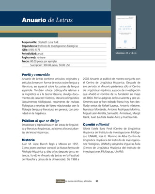Anuario de Letras


Responsable: Elizabeth Luna Traill
Dependencia: Instituto de Investigaciones Filológicas
ISSN: 0185-1373
Periodicidad: anual                                                                           Medidas: 21 x 14 cm
Página web: no tiene
Precio: 80.00 pesos por ejemplar
        Suscripción: 300.00 pesos, 50.00 USD


Perfil y contenido
Anuario de Letras contiene artículos originales y                2002 Anuario se publicó de manera conjunta con
artículos breves en forma de notas sobre lengua y                el Centro de Lingüística Hispánica. Después de
literatura, en especial sobre los países de lengua               ese periodo, el Anuario pertenece sólo al Centro
española. También ofrece bibliografía relativa a                 de Lingüística Hispánica, espacio de investigación
la lingüística o a la teoría literaria; divulga docu-            que añadió el nombre de su fundador en mayo
mentos de carácter histórico, literario o lingüístico            de 2004. Por las páginas de los cuarenta y seis vo-
(documentos filológicos), resúmenes de revistas                  lúmenes que se han editado hasta hoy, han des-
filológicas y reseñas de libros relacionados con la              filado textos de Rafael Lapesa, Antonio Alatorre,
filología (lengua y literatura) en general, con prio-            Francisco Monterde, Antonio Rodríguez-Moñino,
ridad en la hispánica.                                           Miguel León-Portilla, Samuel G. Armistead, Margit
                                                                 Frenk, Juan Bautista Avalle-Arce y muchos más.
Público al que se dirige
Estudiosos y especialistas en las áreas de lingüísti-            Comité editorial
ca y literatura hispánicas, así como a los estudian-             Gloria Estela Baez Pinal (Centro de Lingüística
tes de letras hispánicas.                                        Hispánica del Instituto de Investigaciones Filológi-
                                                                 cas, UNAM), José G. Moreno de Alba (Centro de
Historia                                                         Lingüística Hispánica del Instituto de Investigacio-
Juan M. Lope Blanch llegó a México en 1951.                      nes Filológicas, UNAM) y Alejandra Vigueras Ávila
Como joven profesor conoció la Nueva Revista de                  (Centro de Lingüística Hispánica del Instituto de
Filología Hispánica y, diez años después de su es-               Investigaciones Filológicas, UNAM).
tancia, fundó el Anuario de Letras en la Facultad
de Filosofía y Letras de la Universidad. De 1968 a




                                Catálogo de revistas científicas y arbitradas   31
 
