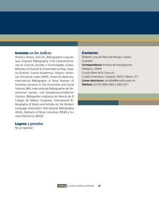 Incluida en los índices                                           Contacto:
America History and Life, Bibliographie Linguisti-                Elizabeth Luna y/o María del Refugio Campos
que, Linguistic Bibliography, Citas Latinoamerica-                Guardado
nas en Ciencias Sociales y Humanidades (Clase),                   Correspondencia: Instituto de Investigaciones
Biblioteca Virtual de la Universidad La Rioja, Espa-              Filológicas, UNAM
ña (Dialnet), Fuente Académica, Hispanic Ameri-                   Circuito Mario de la Cueva s/n
can Periodicals Index (HAPI), Historical Abstracts,               Ciudad Universitaria, Coyoacán, 04510, México, D.F.
International Bibliography of Book Reviews of                     Correo electrónico: anudelet@servidor.unam.mx
Scholarly Literature In the Humanities and Social                 Teléfono: (52-55) 5665-2903 y 5665-2071
Sciences (IBR), Internationale Bibliographie der Re-
zensionen Geistes- und Sozialwissenschaftlicher
Literatur, Bibliografía Lingüística de México de El
Colegio de México (Lingmex), International Bi-
bliography of Books and Articles on the Modern
Language Association International Bibliography
(MLA), Abstracts of Music Literature (RILM) y Su-
maris Electrònics (BDSE).

Logros y premios
No se reportan.




                                     Catálogo de revistas científicas y arbitradas   32
 