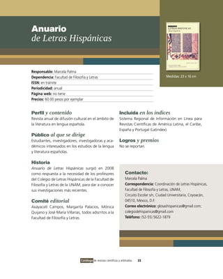 Anuario
de Letras Hispánicas


Responsable: Marcela Palma
Dependencia: Facultad de Filosofía y Letras                                                     Medidas: 23 x 16 cm
ISSN: en trámite
Periodicidad: anual
Página web: no tiene
Precios: 60.00 pesos por ejemplar


Perfil y contenido                                               Incluida en los índices
Revista anual de difusión cultural en el ámbito de               Sistema Regional de Información en Línea para
la literatura en lengua española.                                Revistas Científicas de América Latina, el Caribe,
                                                                 España y Portugal (Latindex).
Público al que se dirige
Estudiantes, investigadores, investigadoras y aca-               Logros y premios
démicos interesados en los estudios de la lengua                 No se reportan.
y literatura españolas.

Historia
Anuario de Letras Hispánicas surgió en 2008
como respuesta a la necesidad de los profesores                       Contacto:
del Colegio de Letras Hispánicas de la Facultad de                    Marcela Palma
Filosofía y Letras de la UNAM, para dar a conocer                     Correspondencia: Coordinación de Letras Hispánicas,
sus investigaciones más recientes.                                    Facultad de Filosofía y Letras, UNAM,
                                                                      Circuito Escolar s/n, Ciudad Universitaria, Coyoacán,
Comité editorial                                                      04510, México, D.F.
Axáyacatl Campos, Margarita Palacios, Mónica                          Correo electrónico: glosashispanicas@gmail.com;
Quijano y José María Villarías, todos adscritos a la                  colegiodehispanicas@gmail.com
Facultad de Filosofía y Letras.                                       Teléfono: (52-55) 5622-1879




                                Catálogo de revistas científicas y arbitradas   33
 