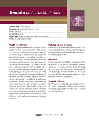 Anuario de Letras Modernas


Responsable: Comité editorial
Dependencia: Facultad de Filosofía y Letras
ISSN: 0186-0526
Periodicidad: anual                                                                         Medidas: 21 X 13.5 cm
Página web: enlace parcial en http://www.filos.unam.mx/
Precio: 80.00 pesos por ejemplar


Perfil y contenido                                            Público al que se dirige
Anuario de Letras Modernas es una revista de di-              Estudiosos de la literatura universal contemporá-
fusión científica y cultural en el área de la lengua          nea, investigadores de la lengua y la filología, así
y la literatura. Da cuenta del trabajo académico              como a estudiantes de letras y público interesado
de profesores y ex colaboradores del Colegio de               en los temas publicados.
Letras Modernas de la Facultad de Filosofía y Le-
tras de la UNAM, así como ensayos de colegas                  Historia
de otras instituciones que hayan participado en               Desde sus orígenes en 1982, la publicación refleja
actividades de este Colegio. Los temas que trata              distintas voces del estudio de la lengua y la lite-
esta revista se inscriben en el ámbito de las litera-         ratura que se imparte y difunde desde el Colegio
turas de expresión alemana, francesa, inglesa, ita-           de Letras Modernas. Es un espacio donde conver-
liana, portuguesa e hispanoamericana, así como                gen los diálogos entre los maestros y alumnos; un
de literatura comparada, teoría y crítica literarias,         foro que difunde trabajos presentados en mesas
ligüística, estudios culturales, aspectos relaciona-          redondas, simposios y congresos.
dos con la traducción y la didáctica de las lenguas
modernas. De estas temáticas se desprenden los                Comité editorial
rubros que presenta cada ejemplar: una parte                  Nair Anaya, Marina Fe, Mariapia Lamberti, Rosal-
dedicada a artículos especializados, otra a tra-              ba Lendo, Laura López, Federico Patán, Claudia
ducción, en algunas ocasiones se han integrado                Ruiz y Ute Seydel, todos miembros de la Facultad
artículos que se derivan de actividades de difusión           de Filosofía y Letras.
organizadas en el Colegio o en la Facultad y, por
último, un rubro exclusivo de reseñas de libros de
actualidad.




                                      Catálogo de revistas científicas y arbitradas   34
 