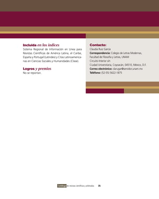 Incluida en los índices                                              Contacto:
Sistema Regional de Información en Línea para                        Claudia Ruiz García
Revistas Científicas de América Latina, el Caribe,                   Correspondencia: Colegio de Letras Modernas,
España y Portugal (Latindex) y Citas Latinoamerica-                  Facultad de Filosofía y Letras, UNAM
nas en Ciencias Sociales y Humanidades (Clase).                      Circuito Interior s/n
                                                                     Ciudad Universitaria, Coyoacán, 04510, México, D.F.
Logros y premios                                                     Correo electrónico: clarugar@servidor.unam.mx
No se reportan.                                                      Teléfono: (52-55) 5622-1875




                              Catálogo de revistas científicas y arbitradas   35
 