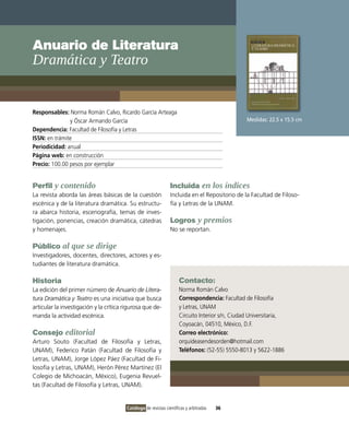 Anuario de Literatura
Dramática y Teatro


Responsables: Norma Román Calvo, Ricardo García Arteaga
               y Óscar Armando García                                                            Medidas: 22.5 x 15.5 cm
Dependencia: Facultad de Filosofía y Letras
ISSN: en trámite
Periodicidad: anual
Página web: en construcción
Precio: 100.00 pesos por ejemplar


Perfil y contenido                                              Incluida en los índices
La revista aborda las áreas básicas de la cuestión              Incluida en el Repositorio de la Facultad de Filoso-
escénica y de la literatura dramática. Su estructu-             fía y Letras de la UNAM.
ra abarca historia, escenografía, temas de inves-
tigación, ponencias, creación dramática, cátedras               Logros y premios
y homenajes.                                                    No se reportan.

Público al que se dirige
Investigadores, docentes, directores, actores y es-
tudiantes de literatura dramática.

Historia                                                             Contacto:
La edición del primer número de Anuario de Litera-                   Norma Román Calvo
tura Dramática y Teatro es una iniciativa que busca                  Correspondencia: Facultad de Filosofía
articular la investigación y la crítica rigurosa que de-             y Letras, UNAM
manda la actividad escénica.                                         Circuito Interior s/n, Ciudad Universitaria,
                                                                     Coyoacán, 04510, México, D.F.
Consejo editorial                                                    Correo electrónico:
Arturo Souto (Facultad de Filosofía y Letras,                        orquideasendesorden@hotmail.com
UNAM), Federico Patán (Facultad de Filosofía y                       Teléfonos: (52-55) 5550-8013 y 5622-1886
Letras, UNAM), Jorge López Páez (Facultad de Fi-
losofía y Letras, UNAM), Herón Pérez Martínez (El
Colegio de Michoacán, México), Eugenia Revuel-
tas (Facultad de Filosofía y Letras, UNAM).


                                        Catálogo de revistas científicas y arbitradas   36
 