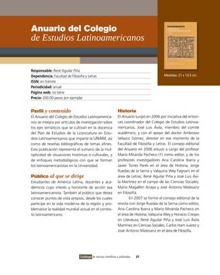 Anuario del Colegio
de Estudios Latinoamericanos


Responsable: René Aguilar Piña
Dependencia: Facultad de Filosofía y Letras                                                   Medidas: 21 x 13.5 cm
ISSN: en trámite
Periodicidad: anual
Página web: no tiene
Precio: 200.00 pesos por ejemplar


Perfil y contenido                                               Historia
El Anuario del Colegio de Estudios Latinoamerica-                El Anuario surgió en 2006 por iniciativa del enton-
nos se integra por artículos de investigación sobre              ces coordinador del Colegio de Estudios Latinoa-
los ejes temáticos que se cultivan en la docencia                mericanos, José Luis Ávila, miembro del comité
del Plan de Estudios de la Licenciatura en Estu-                 académico, y con el apoyo del doctor Ambrosio
dios Latinoamericanos que imparte la UNAM, así                   Velasco Gómez, director en ese momento de la
como de reseñas bibliográficas de temas afines.                  Facultad de Filosofía y Letras. El consejo editorial
Esta publicación representa el sumario de la mul-                del Anuario en 2006 estuvo a cargo del profesor
tiplicidad de situaciones históricas o culturales, y             Mario Miranda Pacheco (†) como editor, y de los
de enfoques metodológicos con que se forman                      profesores investigadores Ana Carolina Ibarra y
los latinoamericanistas en la Universidad.                       Javier Torres Parés en el área de Historia; Jorge
                                                                 Ruedas de la Serna y Valquiria Wey Fagnani en el
Público al que se dirige                                         área de Letras; René Aguilar Piña y José Luis Ávi-
Estudiantes de América Latina, docentes y aca-                   la Martínez en el campo de las Ciencias Sociales;
démicos cuyo interés y horizonte de acción sea                   Mario Magallón Anaya y José Antonio Matesanz
latinoamericanista. También al público que desea                 en Filosofía.
conocer puntos de vista propios, desde los cuales                        En 2007 se formó el consejo editorial de la
participe en la vida moderna de la región y pro-                 revista con Jorge Ruedas de la Serna como editor,
blematice la realidad mundial actual en el contex-               Ana Carolina Ibarra y Mario Miranda Pacheco en
to latinoamericano.                                              el área de Historia; Valquiria Wey y Horacio Crespo
                                                                 en Literatura; René Aguilar Piña y José Luis Ávila
                                                                 Martínez en Ciencias Sociales; Carlos Ham Juárez y
                                                                 José Antonio Matesanz en el área de Filosofía.




                                Catálogo de revistas científicas y arbitradas   37
 