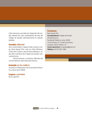 Contacto:
Cabe mencionar que todos los integrantes del con-                 René Aguilar Piña
sejo editorial han sido coordinadores del área del                Correspondencia: Colegio de Estudios
Colegio de Estudios Latinoamericanos en diversos                  Latinoamericanos
periodos.                                                         Facultad de Filosofía y Letras, UNAM
                                                                  Circuito Interior s/n, Ciudad Universitaria,
Comité editorial                                                  Coyoacán, 04510, México, D.F.
Ana Carolina Ibarra, Valquiria Wey, Horacio Cres-                 Correo electrónico: dr.raguilarp@gmail.com
po, René Aguilar Piña, José Luis Ávila Martínez,                  Teléfono: (52-55) 5622-1882
Carlos Ham Suárez y José Antonio Matesanz, to-
dos ellos miembros del Colegio de Estudios Lati-
noamericanos.
       Reconocimiento a miembros fallecidos del
Comité editorial: Mario Miranda Pacheco.

Incluida en los índices
Incluida en el Repositorio de la Facultad de Filoso-
fía y Letras de la UNAM.

Logros y premios
No se reportan.




                                     Catálogo de revistas científicas y arbitradas   38
 