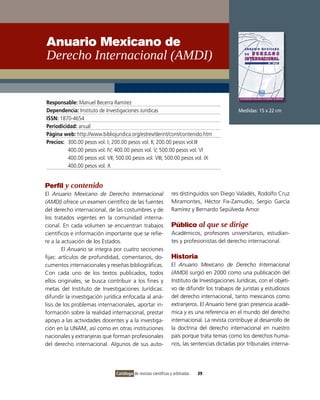 Anuario Mexicano de
Derecho Internacional (AMDI)


Responsable: Manuel Becerra Ramírez
Dependencia: Instituto de Investigaciones Jurídicas                                            Medidas: 15 x 22 cm
ISSN: 1870-4654
Periodicidad: anual
Página web: http://www.bibliojuridica.org/estrev/derint/cont/contenido.htm
Precios: 300.00 pesos vol. I; 200.00 pesos vol. II; 200.00 pesos vol.III
         400.00 pesos vol. IV; 400.00 pesos vol. V; 500.00 pesos vol. VI
         400.00 pesos vol. VII; 500.00 pesos vol. VIII; 500.00 pesos vol. IX
         400.00 pesos vol. X


Perfil y contenido
El Anuario Mexicano de Derecho Internacional                     res distinguidos son Diego Valadés, Rodolfo Cruz
(AMDI) ofrece un examen científico de las fuentes                Miramontes, Héctor Fix-Zamudio, Sergio García
del derecho internacional, de las costumbres y de                Ramírez y Bernardo Sepúlveda Amor.
los tratados vigentes en la comunidad interna-
cional. En cada volumen se encuentran trabajos                   Público al que se dirige
científicos e información importante que se refie-               Académicos, profesores universitarios, estudian-
re a la actuación de los Estados.                                tes y profesionistas del derecho internacional.
        El Anuario se integra por cuatro secciones
fijas: artículos de profundidad, comentarios, do-                Historia
cumentos internacionales y reseñas bibliográficas.               El Anuario Mexicano de Derecho Internacional
Con cada uno de los textos publicados, todos                     (AMDI) surgió en 2000 como una publicación del
ellos originales, se busca contribuir a los fines y              Instituto de Investigaciones Jurídicas, con el objeti-
metas del Instituto de Investigaciones Jurídicas:                vo de difundir los trabajos de juristas y estudiosos
difundir la investigación jurídica enfocada al aná-              del derecho internacional, tanto mexicanos como
lisis de los problemas internacionales, aportar in-              extranjeros. El Anuario tiene gran presencia acadé-
formación sobre la realidad internacional, prestar               mica y es una referencia en el mundo del derecho
apoyo a las actividades docentes y a la investiga-               internacional. La revista contribuye al desarrollo de
ción en la UNAM, así como en otras instituciones                 la doctrina del derecho internacional en nuestro
nacionales y extranjeras que forman profesionales                país porque trata temas como los derechos huma-
del derecho internacional. Algunos de sus auto-                  nos, las sentencias dictadas por tribunales interna-




                                Catálogo de revistas científicas y arbitradas   39
 