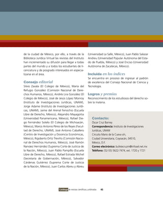 de la ciudad de México, por ello, a través de la                 (Universidad La Salle, México), Juan Pablo Salazar
Biblioteca Jurídica Virtual las revistas del Instituto           Andreu (Universidad Popular Autónoma del Esta-
han incrementado su difusión para llegar a todas                 do de Puebla, México) y José Enciso (Universidad
partes del mundo y a todos los estudiantes de li-                Autónoma de Zacatecas, México).
cenciatura y de posgrado interesados en especia-
lizarse en el área.                                              Incluida en los índices
                                                                 Se encuentra en proceso de ingresar al padrón
Consejo editorial                                                de excelencia del Consejo Nacional de Ciencia y
Silvio Zavala (El Colegio de México), María del                  Tecnología.
Refugio González (Comisión Nacional de Dere-
chos Humanos, México), Andrés Lira González (El                  Logros y premios
Colegio de México), José de Jesús López Monroy                   Reconocimiento de los estudiosos del derecho so-
(Instituto de Investigaciones Jurídicas, UNAM),                  bre la materia.
Jorge Adame (Instituto de Investigaciones Jurídi-
cas, UNAM), Jaime del Arenal Fenochio (Escuela
Libre de Derecho, México), Alejandro Mayagoitia
(Universidad Panamericana, México), Rafael Die-                       Contacto:
go Fernández Sotelo (El Colegio de Michoacán,                         Óscar Cruz Barney
México), Marco Antonio Pérez de los Reyes (Facul-                     Correspondencia: Instituto de Investigaciones
tad de Derecho, UNAM), José Antonio Caballero                         Jurídicas, UNAM
(Centro de Investigación y Docencia Económicas,                       Circuito Mario de la Cueva s/n,
México), Rigoberto Ortiz Treviño (Comisión Nacio-                     Ciudad Universitaria, Coyoacán, 04510,
nal de Derechos Humanos, México), José Ramón                          México, D.F.
Narváez Hernández (Suprema Corte de Justicia de                       Correo electrónico: bufetecruzm@infosel.net.mx
la Nación, México), Juan Pablo Pampillo (Escuela                      Teléfono: (52-55) 5622-7474, ext. 1720 y 1721
Libre de Derecho, México), Rafael Estrada Michel
(Secretaría de Gobernación, México), Salvador
Cárdenas Gutiérrez (Suprema Corte de Justicia
de la Nación, México), Juan Carlos Abreu y Abreu




                               Catálogo de revistas científicas y arbitradas   43
 