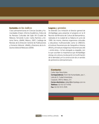 Incluida en los índices                                    Logros y premios
Citas Latinoamericanas en Ciencias Sociales y Hu-          Se extendió una invitación al director general de
manidades (Clase), Informe Académico, Índice de            Archipiélago para presentar el proyecto en la III
las Revistas Culturales del Siglo XX (Ciudad de            Reunión de Ministros de Cultura de Iberoamérica,
México), Fernando Curiel, Carlos Ramírez y An-             realizada en la ciudad de La Habana en junio de
tonio Sierra, UNAM, México, 2007, Catálogo de              1999. Así mismo, diversos organismos culturales
Revistas de la Dirección General de Publicaciones          y educativos multinacionales como la UNESCO,
y Fomento Editorial, UNAM y Directorio de la In-           el Instituto Panamericano de Geografía e Historia
dustria Editorial Mexicana (DEM).                          (IPGH) y el Instituto Indigenista Interamericano (III)
                                                           —entre otros— le han otorgado su respaldo, con
                                                           lo que suscriben la importancia que Archipiélago
                                                           otorga a la cultura y la educación en la afirmación
                                                           de la identidad y en la construcción de un sentido
                                                           de pertenencia latinoamericano.




                                                                Contacto:
                                                                Carlos Véjar Pérez-Rubio
                                                                Correspondencia: Torre II de Humanidades, piso 1,
                                                                cubículo 9, Ciudad Universitaria,
                                                                Coyoacán, 04510, México, D.F.
                                                                Correo electrónico: elaleph@archipielago.com.mx
                                                                Teléfono: (52-55) 5277-8182
                                                                Fax: (52-55) 5515-7878




                                   Catálogo de revistas científicas y arbitradas   46
 