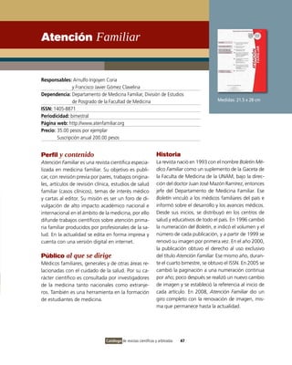 Atención Familiar


Responsables: Arnulfo Irigoyen Coria
                y Francisco Javier Gómez Clavelina
Dependencia: Departamento de Medicina Familiar, División de Estudios
                de Posgrado de la Facultad de Medicina                                       Medidas: 21.5 x 28 cm
ISSN: 1405-8871
Periodicidad: bimestral
Página web: http://www.atenfamiliar.org
Precio: 35.00 pesos por ejemplar
        Suscripción anual 200.00 pesos


Perfil y contenido                                              Historia
Atención Familiar es una revista científica especia-            La revista nació en 1993 con el nombre Boletín Mé-
lizada en medicina familiar. Su objetivo es publi-              dico Familiar como un suplemento de la Gaceta de
car, con revisión previa por pares, trabajos origina-           la Faculta de Medicina de la UNAM, bajo la direc-
les, artículos de revisión clínica, estudios de salud           ción del doctor Juan José Mazón Ramírez, entonces
familiar (casos clínicos), temas de interés médico              jefe del Departamento de Medicina Familiar. Ese
y cartas al editor. Su misión es ser un foro de di-             Boletín vinculó a los médicos familiares del país e
vulgación de alto impacto académico nacional e                  informó sobre el desarrollo y los avances médicos.
internacional en el ámbito de la medicina, por ello             Desde sus inicios, se distribuyó en los centros de
difunde trabajos científicos sobre atención prima-              salud y educativos de todo el país. En 1996 cambió
ria familiar producidos por profesionales de la sa-             la numeración del Boletín, e indicó el volumen y el
lud. En la actualidad se edita en forma impresa y               número de cada publicación, y a partir de 1999 se
cuenta con una versión digital en internet.                     renovó su imagen por primera vez. En el año 2000,
                                                                la publicación obtuvo el derecho al uso exclusivo
Público al que se dirige                                        del título Atención Familiar. Ese mismo año, duran-
Médicos familiares, generales y de otras áreas re-              te el cuarto bimestre, se obtuvo el ISSN. En 2005 se
lacionadas con el cuidado de la salud. Por su ca-               cambió la paginación a una numeración continua
rácter científico es consultada por investigadores              por año; poco después se realizó un nuevo cambio
de la medicina tanto nacionales como extranje-                  de imagen y se estableció la referencia al inicio de
ros. También es una herramienta en la formación                 cada artículo. En 2008, Atención Familiar dio un
de estudiantes de medicina.                                     giro completo con la renovación de imagen, mis-
                                                                ma que permanece hasta la actualidad.




                               Catálogo de revistas científicas y arbitradas   47
 