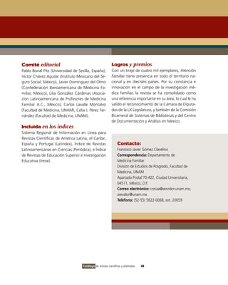 Comité editorial                                            Logros y premios
Pablo Bonal Pitz (Universidad de Sevilla, España),          Con un tiraje de cuatro mil ejemplares, Atención
Víctor Chávez Aguilar (Instituto Mexicano del Se-           Familiar tiene presencia en todo el territorio na-
guro Social, México), Javier Domínguez del Olmo             cional y en dieciséis países. Por su constancia e
(Confederación Iberoamericana de Medicina Fa-               innovación en el campo de la investigación mé-
miliar, México), Lilia González Cárdenas (Asocia-           dica familiar, la revista se ha consolidado como
ción Latinoamericana de Profesores de Medicina              una referencia importante en su área, lo cual le ha
Familiar A.C., México), Carlos Lavalle Montalvo             valido el reconocimiento de la Cámara de Diputa-
(Facultad de Medicina, UNAM), Celia J. Pérez Fer-           dos de la LX Legislatura, y también de la Comisión
nández (Facultad de Medicina, UNAM).                        Bicameral de Sistemas de Bibliotecas y del Centro
                                                            de Documentación y Análisis en México.
Incluida en los índices
Sistema Regional de Información en Línea para
Revistas Científicas de América Latina, el Caribe,
España y Portugal (Latindex), Índice de Revistas                 Contacto:
Latinoamericanas en Ciencias (Periódica), e Índice               Francisco Javier Gómez Clavelina
de Revistas de Educación Superior e Investigación                Correspondencia: Departamento de
Educativa (Iresie).                                              Medicina Familiar
                                                                 División de Estudios de Posgrado, Facultad de
                                                                 Medicina, UNAM
                                                                 Apartado Postal 70-422, Ciudad Universitaria,
                                                                 04511, México, D.F.
                                                                 Correo electrónico: coriaa@servidor.unam.mx;
                                                                 arevalor@unam.mx
                                                                 Teléfono: (52-55) 5622-0068, ext. 20059




                                    Catálogo de revistas científicas y arbitradas   48
 