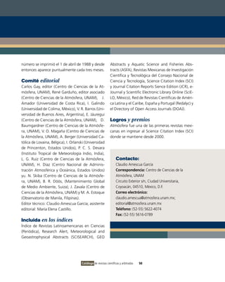 número se imprimió el 1 de abril de 1988 y desde              Abstracts y Aquatic Science and Fisheries Abs-
entonces aparece puntualmente cada tres meses.                tracts (ASFA), Revistas Mexicanas de Investigación
                                                              Científica y Tecnológica del Consejo Nacional de
Comité editorial                                              Ciencia y Tecnología, Science Citation Index (SCI)
Carlos Gay, editor (Centro de Ciencias de la At-              y Journal Citation Reports Sience Edition (JCR), e-
mósfera, UNAM), René Garduño, editor asociado                 Journal y Scientific Electronic Library Online (SciE-
(Centro de Ciencias de la Atmósfera, UNAM), J.                LO, México), Red de Revistas Científicas de Améri-
Amador (Universidad de Costa Rica), I. Galindo                ca Latina y el Caribe, España y Portugal (Redalyc) y
(Universidad de Colima, México), V. R. Barros (Uni-           el Directory of Open Access Journals (DOAJ).
versidad de Buenos Aires, Argentina), E. Jáuregui
(Centro de Ciencias de la Atmósfera, UNAM), D.                Logros y premios
Baumgardner (Centro de Ciencias de la Atmósfe-                Atmósfera fue una de las primeras revistas mexi-
ra, UNAM), V. O. Magaña (Centro de Ciencias de                canas en ingresar al Science Citation Index (SCI)
la Atmósfera, UNAM), A. Berger (Universidad Ca-               donde se mantiene desde 2000.
tólica de Lovaina, Bélgica), I. Orlanski (Universidad
de Princenton, Estados Unidos), P. C. S. Devara
(Instituto Tropical de Meteorología Indio, India),
L. G. Ruiz (Centro de Ciencias de la Atmósfera,                    Contacto:
UNAM), H. Díaz (Centro Nacional de Adminis-                        Claudio Amescua García
tración Atmosférica y Oceánica, Estados Unidos)                    Correspondencia: Centro de Ciencias de la
yu. N. Skiba (Centro de Ciencias de la Atmósfe-                    Atmósfera, UNAM
ra, UNAM), B. R. Döös, (Mantenimiento Global                       Circuito Exterior s/n, Ciudad Universitaria,
de Medio Ambiente, Suiza), J. Zavala (Centro de                    Coyoacán, 04510, México, D.F.
Ciencias de la Atmósfera, UNAM) y M. A. Estoque                    Correo electrónico:
(Observatorio de Manila, Filipinas).                               claudio.amescua@atmosfera.unam.mx;
Editor técnico: Claudio Amescua García; asistente                  editorial@atmosfera.unam.mx
editorial: María Elena Castillo.                                   Teléfono: (52-55) 5622-4074
                                                                   Fax: (52-55) 5616-0789
Incluida en los índices
Índice de Revistas Latinoamericanas en Ciencias
(Periódica), Research Alert, Meteorological and
Geoastrophysical Abstracts (SCISEARCH), GEO




                                      Catálogo de revistas científicas y arbitradas   50
 