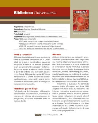 Biblioteca Universitaria


Responsable: Julio Zetter Leal
Dependencia: Dirección General de Bibliotecas
ISSN: 0187-750X
Periodicidad: semestral                                                                       Medidas 21.5 x 28.0 cm
Página web: http://dgb.unam.mx/revista/Revista%20online/revista.html
Precio: 40.00 pesos por ejemplar
        60.00 pesos suscripción nacional por un año (dos números);
        100.00 pesos distribución nacional por dos años (cuatro números);
        45.00 USD suscripción internacional por un año (dos números);
        75.00 USD distribución internacional por dos años (cuatro números)


Perfil y contenido                                               Historia
Biblioteca Universitaria es el órgano que informa                Biblioteca Universitaria es una publicación semes-
sobre las actividades bibliotecarias de la Univer-               tral seriada que se edita desde 1986. Surgió como
sidad, por lo que es considerada un espacio de                   una iniciativa del personal académico de la Direc-
divulgación académica. Los artículos que se pu-                  ción General de Bibliotecas, al ubicar la necesidad
blican son previamente evaluados y dictamina-                    de contar con un órgano informativo. Es con esa
dos por un equipo académico interdisciplinario,                  idea que el entonces director de esta dependencia
lo que le da calidad a cada publicación. Las sec-                universitaria, maestro Adolfo Rodríguez Gallardo,
ciones fijas de Biblioteca dan cuenta del Sistema                impulsó la publicación con el objetivo de fortalecer
Bibliotecario de la UNAM, así como de los siste-                 la comunicación entre el sistema bibliotecario de
mas bibliotecarios e información reciente de ins-                la Universidad a fin de que el personal biblioteca-
tituciones de enseñanza superior e investigación                 rio conociera mejor las actividades que desarrolla.
nacionales e internacionales.                                            Inicialmente la publicación fue concebida
                                                                 como un boletín informativo, pero desde 1990
Público al que se dirige                                         adoptó el formato de revista. Su vocación ha sido
Profesionales de la información: bibliotecarios,                 informar y comunicar acontecimientos, proble-
bibliotecólogos, documentalistas, informáticos e                 máticas, proyectos, noticias, iniciativas, propues-
ingenieros en sistemas, así como profesores, in-                 tas de trabajo y situaciones en general sobre el
vestigadores y estudiantes interesados en los te-                ámbito bibliotecario y de la información. Las cola-
mas que aborda.                                                  boraciones son producto del personal académico
                                                                 de la Dirección General de Bibliotecas y del Siste-
                                                                 ma Bibliotecario de la UNAM, así como de acadé-
                                                                 micos y profesionales de la información de otras
                                                                 instituciones y organizaciones.

                                Catálogo de revistas científicas y arbitradas   51
 