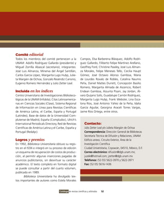 Comité editorial
Todos los miembros del comité pertenecen a la                Campos, Elsa Barberena Blásquez, Adolfo Rodrí-
UNAM: Adolfo Rodríguez Gallardo (presidente) y               guez Gallardo, Filiberto Felipe Martínez Arellano,
Miguel Zorrilla Abascal (secretario); integrantes:           Geoffrey Ford, Christine Pawley, José Luis Alman-
José Luis Almanza, Minerva del Ángel Santillán,              za Morales, Felipe Meneses Tello, Cecilia Haupt
Carlos García López, Margarita Lugo Hubp, Julie-             Gómez, José Octavio Alonso Gamboa, María
ta Margáin de Ochoa, Gonzalo Reséndiz Cansino,               de Lourdes Rovalo de Robles, Catalina Naumis
Eugenio Romero Hernández y Julio Zetter Leal.                Peña, Daniel Mattes Durrett, Concepción Basilio
                                                             Romero, Margarita Almada de Ascencio, Robert
Incluida en los índices                                      Endean Gamboa, Assunta Pisani, Jay Jordan, Ál-
Centro Universitario de Investigaciones Biblioteco-          varo Quijano Solís, Guadalupe Carrión Rodríguez,
lógicas de la UNAM (Infobila), Citas Latinoamerica-          Margarita Lugo Hubp, Frank Webster, Lina Esca-
nas en Ciencias Sociales (Clase), Sistema Regional           lona Ríos, José Antonio Yáñez de la Peña, Idalia
de Información en Línea para Revistas Científicas            García Aguilar, Georgina Araceli Torres Vargas,
de América Latina, el Caribe, España y Portugal              Jaime Ríos Ortega, entre otros.
(Latindex), Base de datos de la Universidad Com-
plutense de Madrid, España (Compludoc), Ulrich’s
International Periodicals Directory, Red de Revistas              Contacto:
Científicas de América Latina y el Caribe, España y               Julio Zetter Leal y/o Julieta Margáin de Ochoa
Portugal (Redalyc).                                               Correspondencia: Dirección General de Bibliotecas
                                                                  Secretaría Técnica de Difusión y Relaciones, UNAM
Logros y premios                                                  Edificio anexo, Circuito Exterior, Área de la
En 1992, Biblioteca Universitaria obtuvo su regis-                Investigación Científica
tro en el ISSN e integró en su proceso de edición                 Ciudad Universitaria, Coyoacán, 04510, México, D.F.
un esquema de recuperación de costos de produc-                   Correo electrónico: difusión@dgb.unam.mx;
ción, al permitir algunas inserciones pagadas de                  juzele@hotmail.com; jzetter@dgb.unam.mx
anuncios publicitarios, sin desvirtuar su carácter                Teléfonos: (52-55) 5622-3970 y 5622-3971
académico. El texto completo en formato digital                   Fax: (52-55) 5616-1436
se puede consultar a partir del cuarto volumen,
publicado en 1989.
       Biblioteca Universitaria ha divulgado tex-
tos importantes de autores como Estela Morales


                                     Catálogo de revistas científicas y arbitradas   52
 